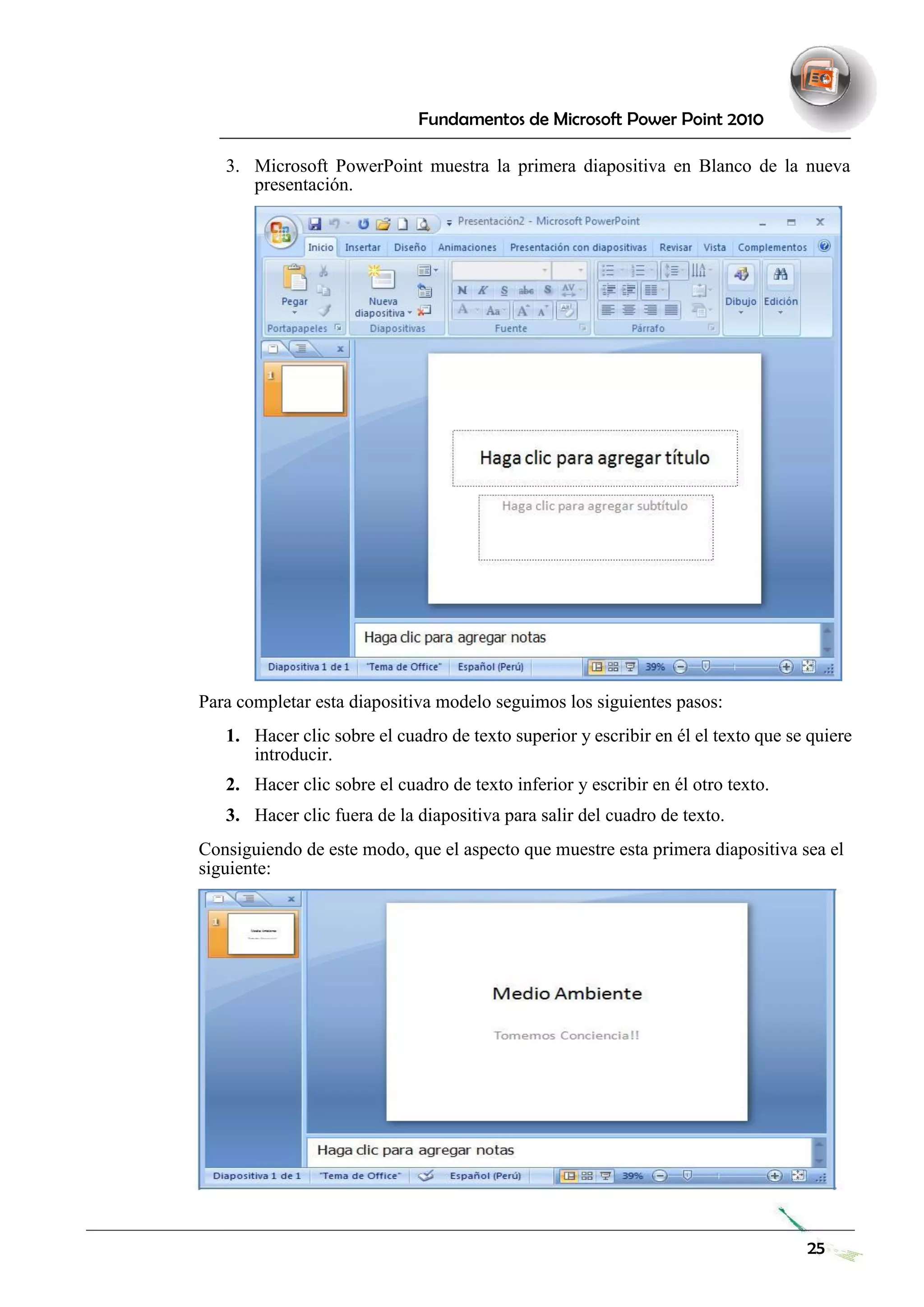 Fundamentos de Microsoft Power Point 2010 
3. Microsoft PowerPoint muestra la primera diapositiva en Blanco de la nueva presentación. 
Para completar esta diapositiva modelo seguimos los siguientes pasos: 
1. Hacer clic sobre el cuadro de texto superior y escribir en él el texto que se quiere introducir. 
2. Hacer clic sobre el cuadro de texto inferior y escribir en él otro texto. 
3. Hacer clic fuera de la diapositiva para salir del cuadro de texto. 
Consiguiendo de este modo, que el aspecto que muestre esta primera diapositiva sea el siguiente: 
25 
 