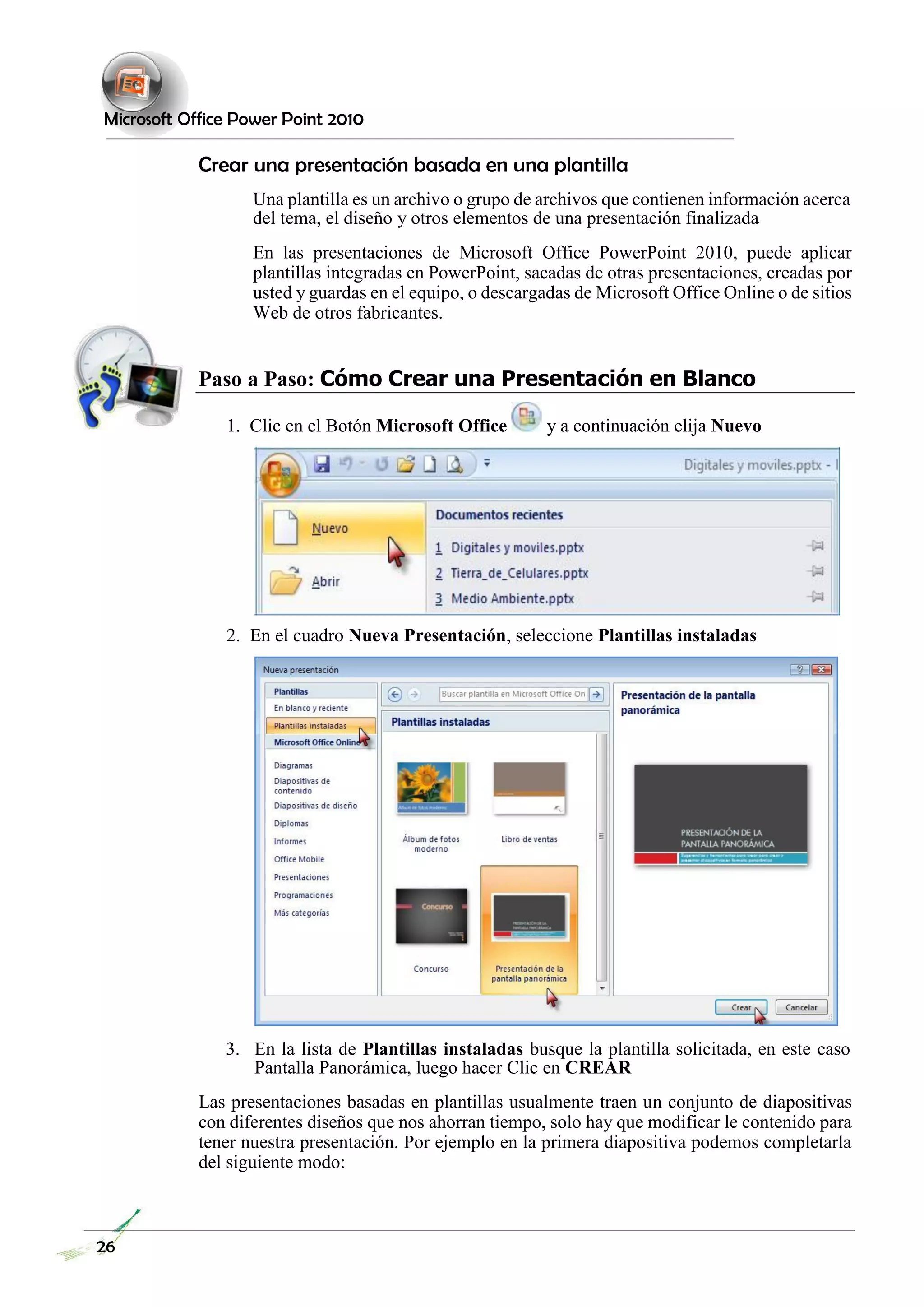 Microsoft Office Power Point 2010 
Crear una presentación basada en una plantilla 
Una plantilla es un archivo o grupo de archivos que contienen información acerca del tema, el diseño y otros elementos de una presentación finalizada 
En las presentaciones de Microsoft Office PowerPoint 2010, puede aplicar plantillas integradas en PowerPoint, sacadas de otras presentaciones, creadas por usted y guardas en el equipo, o descargadas de Microsoft Office Online o de sitios Web de otros fabricantes. 
Paso a Paso: Cómo Crear una Presentación en Blanco 
1. Clic en el Botón Microsoft Office y a continuación elija Nuevo 
2. En el cuadro Nueva Presentación, seleccione Plantillas instaladas 
3. En la lista de Plantillas instaladas busque la plantilla solicitada, en este caso Pantalla Panorámica, luego hacer Clic en CREAR 
Las presentaciones basadas en plantillas usualmente traen un conjunto de diapositivas con diferentes diseños que nos ahorran tiempo, solo hay que modificar le contenido para tener nuestra presentación. Por ejemplo en la primera diapositiva podemos completarla del siguiente modo: 
26  