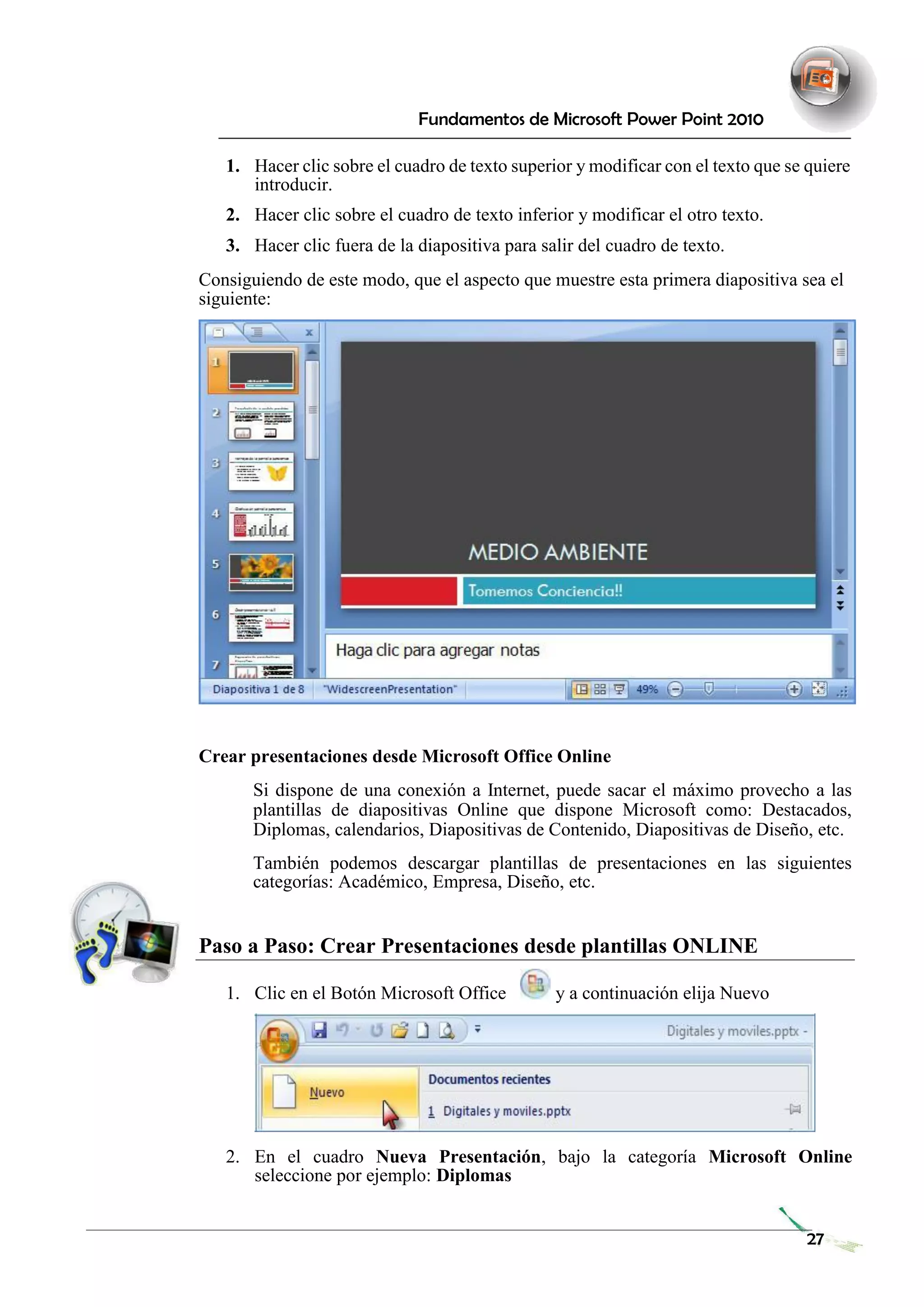 Fundamentos de Microsoft Power Point 2010 
1. Hacer clic sobre el cuadro de texto superior y modificar con el texto que se quiere introducir. 
2. Hacer clic sobre el cuadro de texto inferior y modificar el otro texto. 
3. Hacer clic fuera de la diapositiva para salir del cuadro de texto. 
Consiguiendo de este modo, que el aspecto que muestre esta primera diapositiva sea el siguiente: 
Crear presentaciones desde Microsoft Office Online 
Si dispone de una conexión a Internet, puede sacar el máximo provecho a las plantillas de diapositivas Online que dispone Microsoft como: Destacados, Diplomas, calendarios, Diapositivas de Contenido, Diapositivas de Diseño, etc. 
También podemos descargar plantillas de presentaciones en las siguientes categorías: Académico, Empresa, Diseño, etc. 
Paso a Paso: Crear Presentaciones desde plantillas ONLINE 
1. Clic en el Botón Microsoft Office y a continuación elija Nuevo 
2. En el cuadro Nueva Presentación, bajo la categoría Microsoft Online seleccione por ejemplo: Diplomas 
27 
 