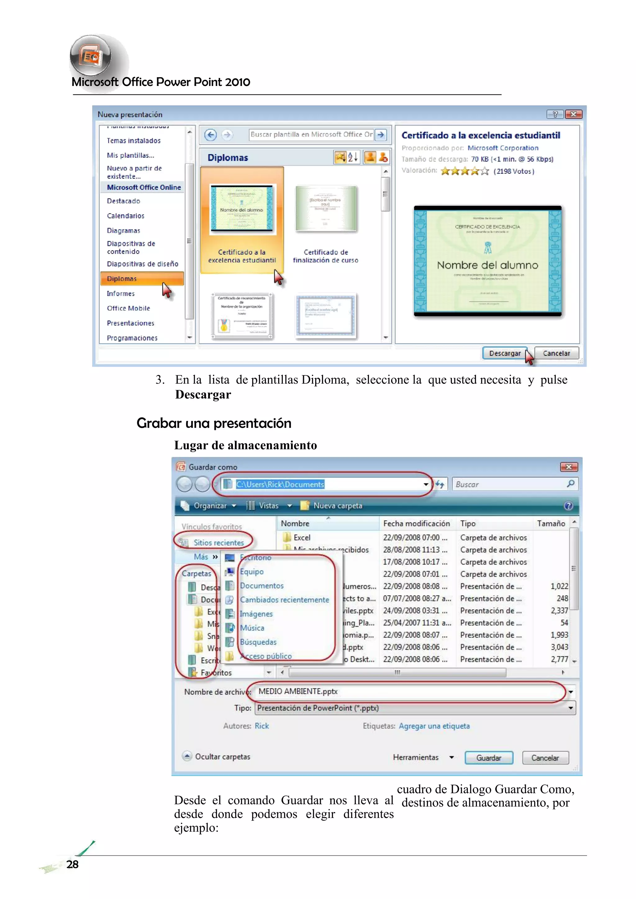Microsoft Office Power Point 2010 
3. En la lista de plantillas Diploma, seleccione la que usted necesita y pulse 
Descargar 
Grabar una presentación 
Lugar de almacenamiento 
Desde el comando Guardar nos lleva al desde donde podemos elegir diferentes ejemplo: 
cuadro de Dialogo Guardar Como, destinos de almacenamiento, por 
28 
 