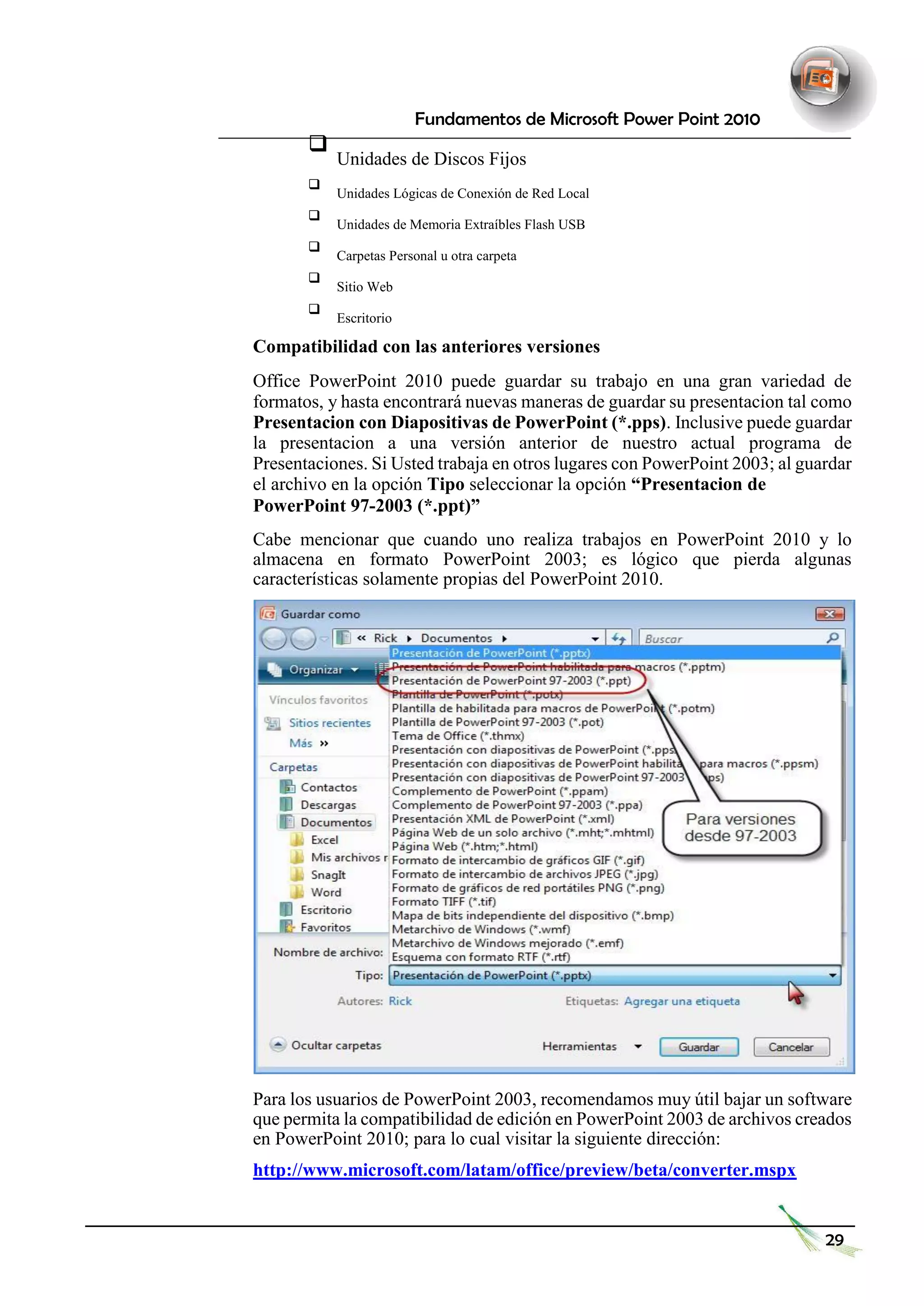 Fundamentos de Microsoft Power Point 2010 
 Unidades de Discos Fijos  
 
 Unidades Lógicas de Conexión de Red Local  
 
 Unidades de Memoria Extraíbles Flash USB  
 
 Carpetas Personal u otra carpeta  
 
 Sitio Web  
 
 Escritorio  
Compatibilidad con las anteriores versiones 
Office PowerPoint 2010 puede guardar su trabajo en una gran variedad de formatos, y hasta encontrará nuevas maneras de guardar su presentacion tal como Presentacion con Diapositivas de PowerPoint (*.pps). Inclusive puede guardar la presentacion a una versión anterior de nuestro actual programa de Presentaciones. Si Usted trabaja en otros lugares con PowerPoint 2003; al guardar el archivo en la opción Tipo seleccionar la opción “Presentacion de 
PowerPoint 97-2003 (*.ppt)” 
Cabe mencionar que cuando uno realiza trabajos en PowerPoint 2010 y lo almacena en formato PowerPoint 2003; es lógico que pierda algunas características solamente propias del PowerPoint 2010. 
Para los usuarios de PowerPoint 2003, recomendamos muy útil bajar un software que permita la compatibilidad de edición en PowerPoint 2003 de archivos creados en PowerPoint 2010; para lo cual visitar la siguiente dirección: 
http://www.microsoft.com/latam/office/preview/beta/converter.mspx 
29  