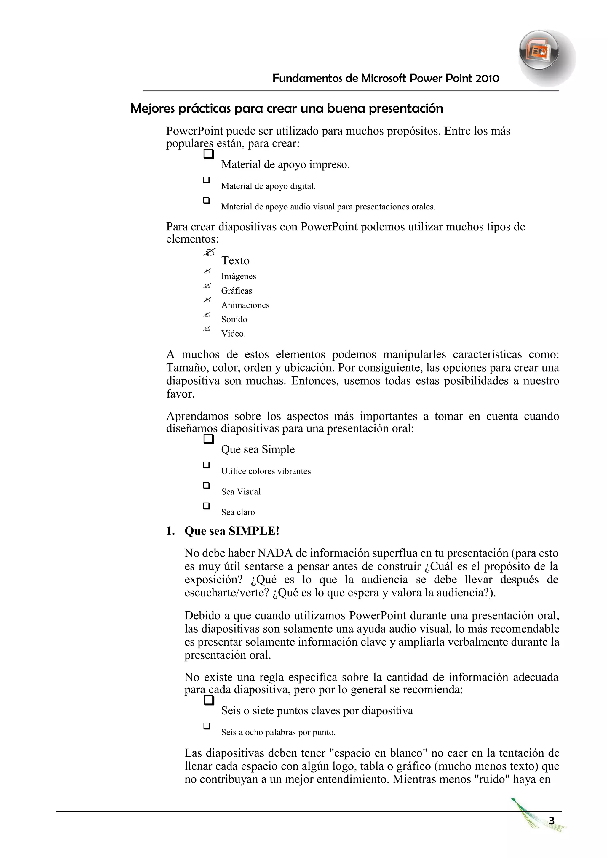 Fundamentos de Microsoft Power Point 2010 
Mejores prácticas para crear una buena presentación 
PowerPoint puede ser utilizado para muchos propósitos. Entre los más populares están, para crear: 
 Material de apoyo impreso.  
 
 Material de apoyo digital.  
 
 Material de apoyo audio visual para presentaciones orales.  
Para crear diapositivas con PowerPoint podemos utilizar muchos tipos de elementos: 
 Texto  
 
 Imágenes  
 
 Gráficas  
 
 Animaciones  
 
 Sonido  
 
 Video.  
A muchos de estos elementos podemos manipularles características como: Tamaño, color, orden y ubicación. Por consiguiente, las opciones para crear una diapositiva son muchas. Entonces, usemos todas estas posibilidades a nuestro favor. 
Aprendamos sobre los aspectos más importantes a tomar en cuenta cuando diseñamos diapositivas para una presentación oral: 
 Que sea Simple  
 
 Utilice colores vibrantes  
 
 Sea Visual  
 
 Sea claro  
 
1. Que sea SIMPLE! 
No debe haber NADA de información superflua en tu presentación (para esto es muy útil sentarse a pensar antes de construir ¿Cuál es el propósito de la exposición? ¿Qué es lo que la audiencia se debe llevar después de escucharte/verte? ¿Qué es lo que espera y valora la audiencia?). 
Debido a que cuando utilizamos PowerPoint durante una presentación oral, las diapositivas son solamente una ayuda audio visual, lo más recomendable es presentar solamente información clave y ampliarla verbalmente durante la presentación oral. 
No existe una regla específica sobre la cantidad de información adecuada para cada diapositiva, pero por lo general se recomienda: 
 Seis o siete puntos claves por diapositiva  
 
 Seis a ocho palabras por punto.  
Las diapositivas deben tener "espacio en blanco" no caer en la tentación de llenar cada espacio con algún logo, tabla o gráfico (mucho menos texto) que no contribuyan a un mejor entendimiento. Mientras menos "ruido" haya en 
3  