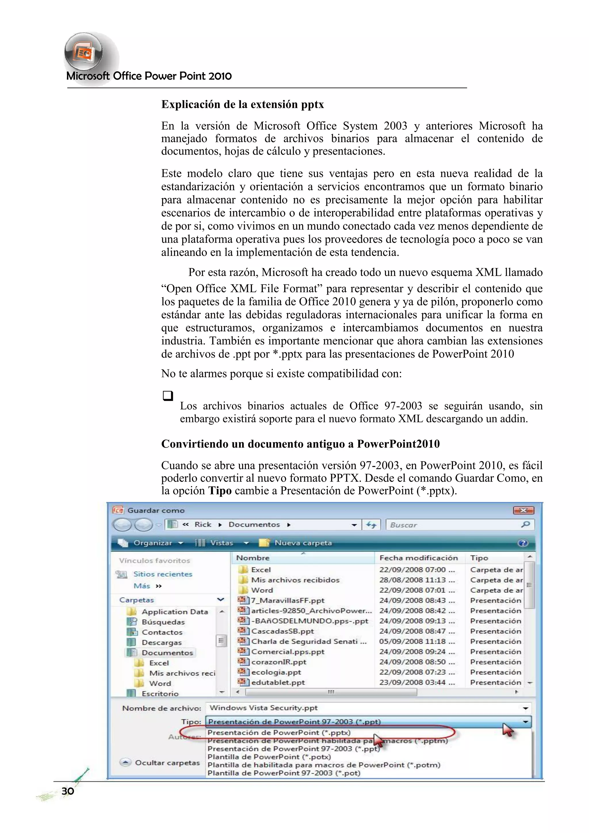 Microsoft Office Power Point 2010 
Explicación de la extensión pptx 
En la versión de Microsoft Office System 2003 y anteriores Microsoft ha manejado formatos de archivos binarios para almacenar el contenido de documentos, hojas de cálculo y presentaciones. 
Este modelo claro que tiene sus ventajas pero en esta nueva realidad de la estandarización y orientación a servicios encontramos que un formato binario para almacenar contenido no es precisamente la mejor opción para habilitar escenarios de intercambio o de interoperabilidad entre plataformas operativas y de por si, como vivimos en un mundo conectado cada vez menos dependiente de una plataforma operativa pues los proveedores de tecnología poco a poco se van alineando en la implementación de esta tendencia. 
Por esta razón, Microsoft ha creado todo un nuevo esquema XML llamado 
“Open Office XML File Format” para representar y describir el contenido que los paquetes de la familia de Office 2010 genera y ya de pilón, proponerlo como estándar ante las debidas reguladoras internacionales para unificar la forma en que estructuramos, organizamos e intercambiamos documentos en nuestra industria. También es importante mencionar que ahora cambian las extensiones de archivos de .ppt por *.pptx para las presentaciones de PowerPoint 2010 
No te alarmes porque si existe compatibilidad con: 
 Los archivos binarios actuales de Office 97-2003 se seguirán usando, sin embargo existirá soporte para el nuevo formato XML descargando un addin.  
Convirtiendo un documento antiguo a PowerPoint2010 
Cuando se abre una presentación versión 97-2003, en PowerPoint 2010, es fácil poderlo convertir al nuevo formato PPTX. Desde el comando Guardar Como, en la opción Tipo cambie a Presentación de PowerPoint (*.pptx). 
30  