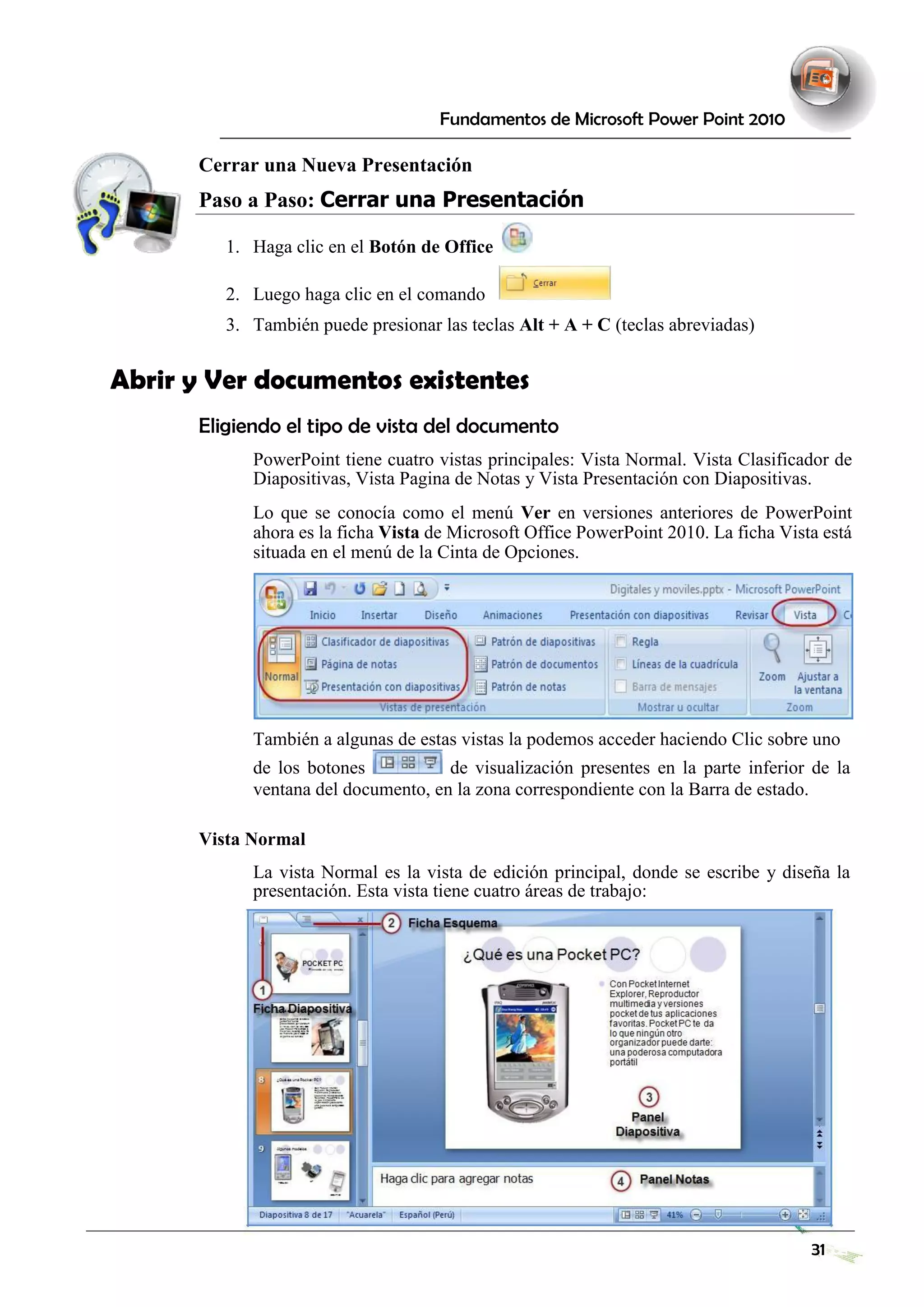 Fundamentos de Microsoft Power Point 2010 
Cerrar una Nueva Presentación 
Paso a Paso: Cerrar una Presentación 
1. Haga clic en el Botón de Office 
2. Luego haga clic en el comando 
3. También puede presionar las teclas Alt + A + C (teclas abreviadas) 
Abrir y Ver documentos existentes 
Eligiendo el tipo de vista del documento 
PowerPoint tiene cuatro vistas principales: Vista Normal. Vista Clasificador de Diapositivas, Vista Pagina de Notas y Vista Presentación con Diapositivas. 
Lo que se conocía como el menú Ver en versiones anteriores de PowerPoint ahora es la ficha Vista de Microsoft Office PowerPoint 2010. La ficha Vista está situada en el menú de la Cinta de Opciones. 
También a algunas de estas vistas la podemos acceder haciendo Clic sobre uno 
de los botones de visualización presentes en la parte inferior de la ventana del documento, en la zona correspondiente con la Barra de estado. 
Vista Normal 
La vista Normal es la vista de edición principal, donde se escribe y diseña la presentación. Esta vista tiene cuatro áreas de trabajo: 
31 
 