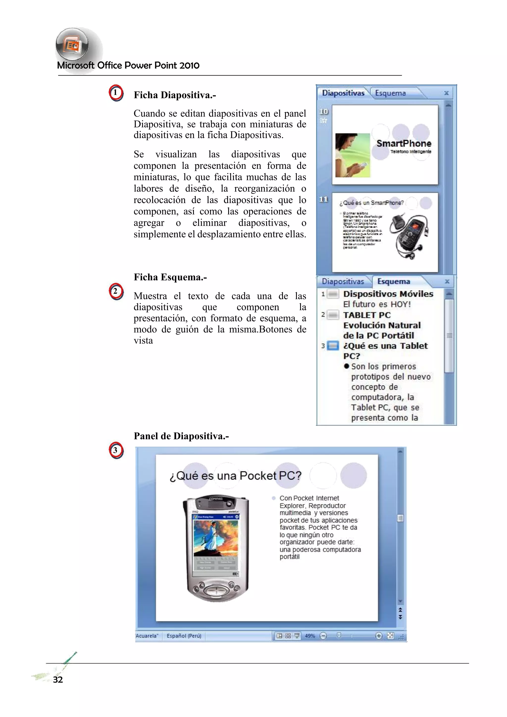 Microsoft Office Power Point 2010 
1 
2 
3 
Ficha Diapositiva.- 
Cuando se editan diapositivas en el panel Diapositiva, se trabaja con miniaturas de diapositivas en la ficha Diapositivas. 
Se visualizan las diapositivas que componen la presentación en forma de miniaturas, lo que facilita muchas de las labores de diseño, la reorganización o recolocación de las diapositivas que lo componen, así como las operaciones de agregar o eliminar diapositivas, o simplemente el desplazamiento entre ellas. 
Ficha Esquema.- 
Muestra el texto de cada una de las diapositivas que componen la presentación, con formato de esquema, a modo de guión de la misma.Botones de vista 
Panel de Diapositiva.- 
32  