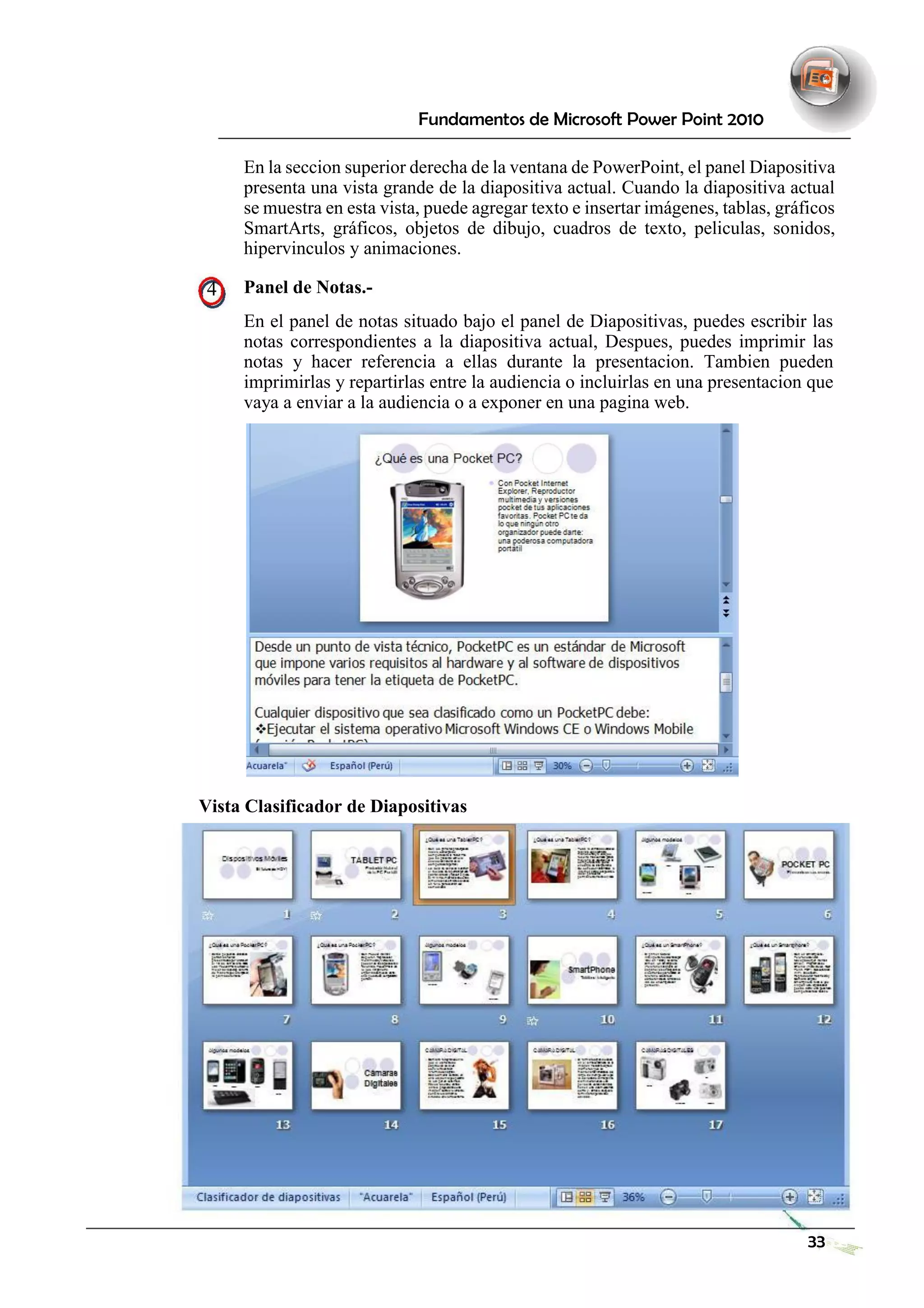 Fundamentos de Microsoft Power Point 2010 
En la seccion superior derecha de la ventana de PowerPoint, el panel Diapositiva presenta una vista grande de la diapositiva actual. Cuando la diapositiva actual se muestra en esta vista, puede agregar texto e insertar imágenes, tablas, gráficos SmartArts, gráficos, objetos de dibujo, cuadros de texto, peliculas, sonidos, hipervinculos y animaciones. 
4 Panel de Notas.- 
En el panel de notas situado bajo el panel de Diapositivas, puedes escribir las notas correspondientes a la diapositiva actual, Despues, puedes imprimir las notas y hacer referencia a ellas durante la presentacion. Tambien pueden imprimirlas y repartirlas entre la audiencia o incluirlas en una presentacion que vaya a enviar a la audiencia o a exponer en una pagina web. 
Vista Clasificador de Diapositivas 
33 
 