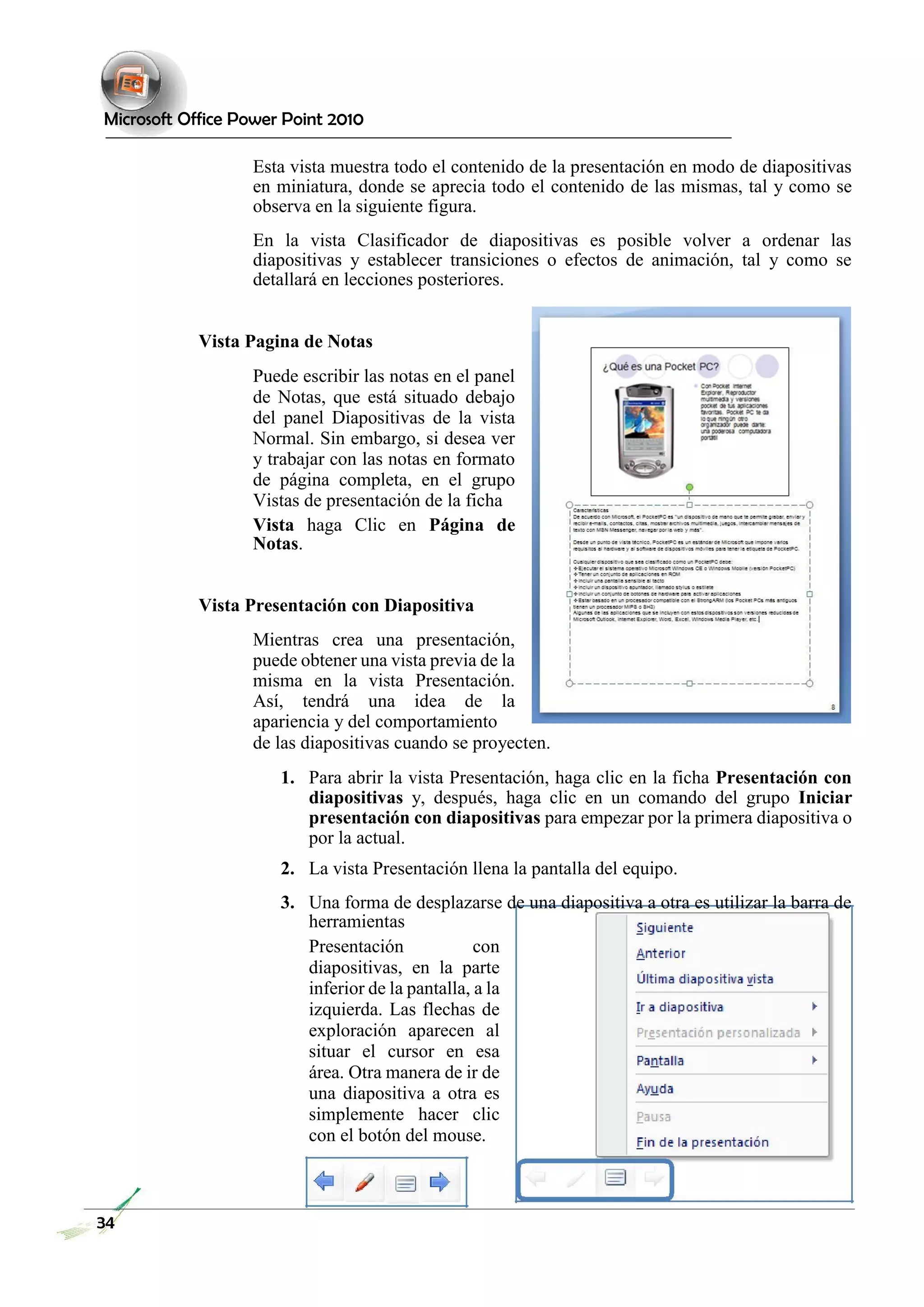 Microsoft Office Power Point 2010 
Esta vista muestra todo el contenido de la presentación en modo de diapositivas en miniatura, donde se aprecia todo el contenido de las mismas, tal y como se observa en la siguiente figura. 
En la vista Clasificador de diapositivas es posible volver a ordenar las diapositivas y establecer transiciones o efectos de animación, tal y como se detallará en lecciones posteriores. 
Vista Pagina de Notas 
Puede escribir las notas en el panel de Notas, que está situado debajo del panel Diapositivas de la vista Normal. Sin embargo, si desea ver y trabajar con las notas en formato de página completa, en el grupo Vistas de presentación de la ficha 
Vista haga Clic en Página de Notas. 
Vista Presentación con Diapositiva 
Mientras crea una presentación, puede obtener una vista previa de la misma en la vista Presentación. Así, tendrá una idea de la apariencia y del comportamiento 
de las diapositivas cuando se proyecten. 
1. Para abrir la vista Presentación, haga clic en la ficha Presentación con diapositivas y, después, haga clic en un comando del grupo Iniciar presentación con diapositivas para empezar por la primera diapositiva o por la actual. 
2. La vista Presentación llena la pantalla del equipo. 
3. Una forma de desplazarse de una diapositiva a otra es utilizar la barra de herramientas 
Presentación con diapositivas, en la parte inferior de la pantalla, a la izquierda. Las flechas de exploración aparecen al situar el cursor en esa área. Otra manera de ir de una diapositiva a otra es simplemente hacer clic con el botón del mouse. 
34  