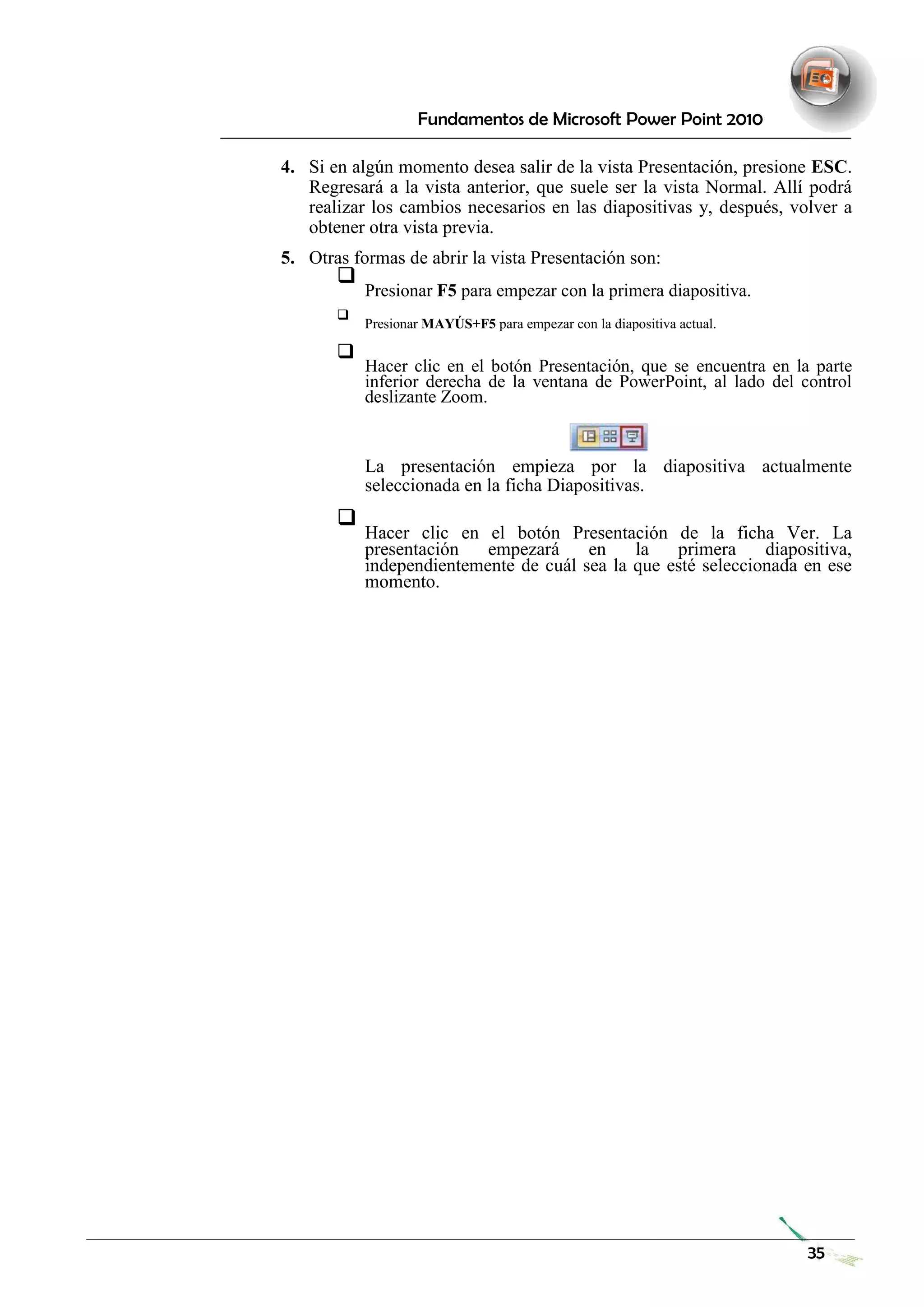 Fundamentos de Microsoft Power Point 2010 
4. Si en algún momento desea salir de la vista Presentación, presione ESC. Regresará a la vista anterior, que suele ser la vista Normal. Allí podrá realizar los cambios necesarios en las diapositivas y, después, volver a obtener otra vista previa. 
5. Otras formas de abrir la vista Presentación son: 
 Presionar F5 para empezar con la primera diapositiva.  
 
 Presionar MAYÚS+F5 para empezar con la diapositiva actual.  
 
 Hacer clic en el botón Presentación, que se encuentra en la parte inferior derecha de la ventana de PowerPoint, al lado del control deslizante Zoom.  
 
 
 
La presentación empieza por la diapositiva actualmente seleccionada en la ficha Diapositivas.  
 
 Hacer clic en el botón Presentación de la ficha Ver. La presentación empezará en la primera diapositiva, independientemente de cuál sea la que esté seleccionada en ese momento.  
 
 
 
 
 
 
 
 
 
 
 
 
 
 
 
 
 
 
 
 
 
 
 
 
 
 
 
 
 
 
 
 
 
 
 
 
 
 
35 
