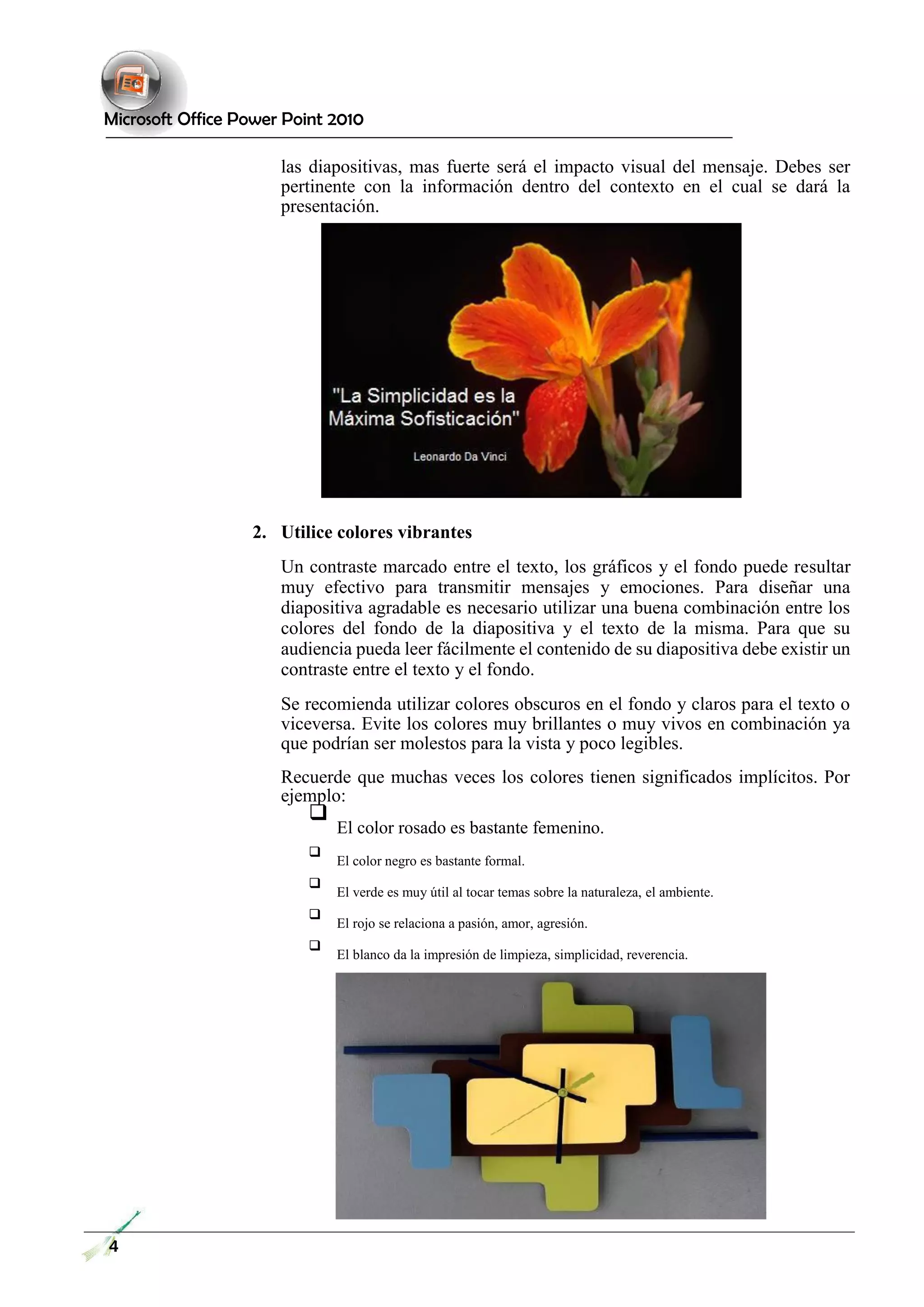 Microsoft Office Power Point 2010 
las diapositivas, mas fuerte será el impacto visual del mensaje. Debes ser pertinente con la información dentro del contexto en el cual se dará la presentación. 
2. Utilice colores vibrantes 
Un contraste marcado entre el texto, los gráficos y el fondo puede resultar muy efectivo para transmitir mensajes y emociones. Para diseñar una diapositiva agradable es necesario utilizar una buena combinación entre los colores del fondo de la diapositiva y el texto de la misma. Para que su audiencia pueda leer fácilmente el contenido de su diapositiva debe existir un contraste entre el texto y el fondo. 
Se recomienda utilizar colores obscuros en el fondo y claros para el texto o viceversa. Evite los colores muy brillantes o muy vivos en combinación ya que podrían ser molestos para la vista y poco legibles. 
Recuerde que muchas veces los colores tienen significados implícitos. Por ejemplo: 
 El color rosado es bastante femenino.  
 
 El color negro es bastante formal.  
 
 El verde es muy útil al tocar temas sobre la naturaleza, el ambiente.  
 
 El rojo se relaciona a pasión, amor, agresión.  
 
 El blanco da la impresión de limpieza, simplicidad, reverencia.  
4 
 