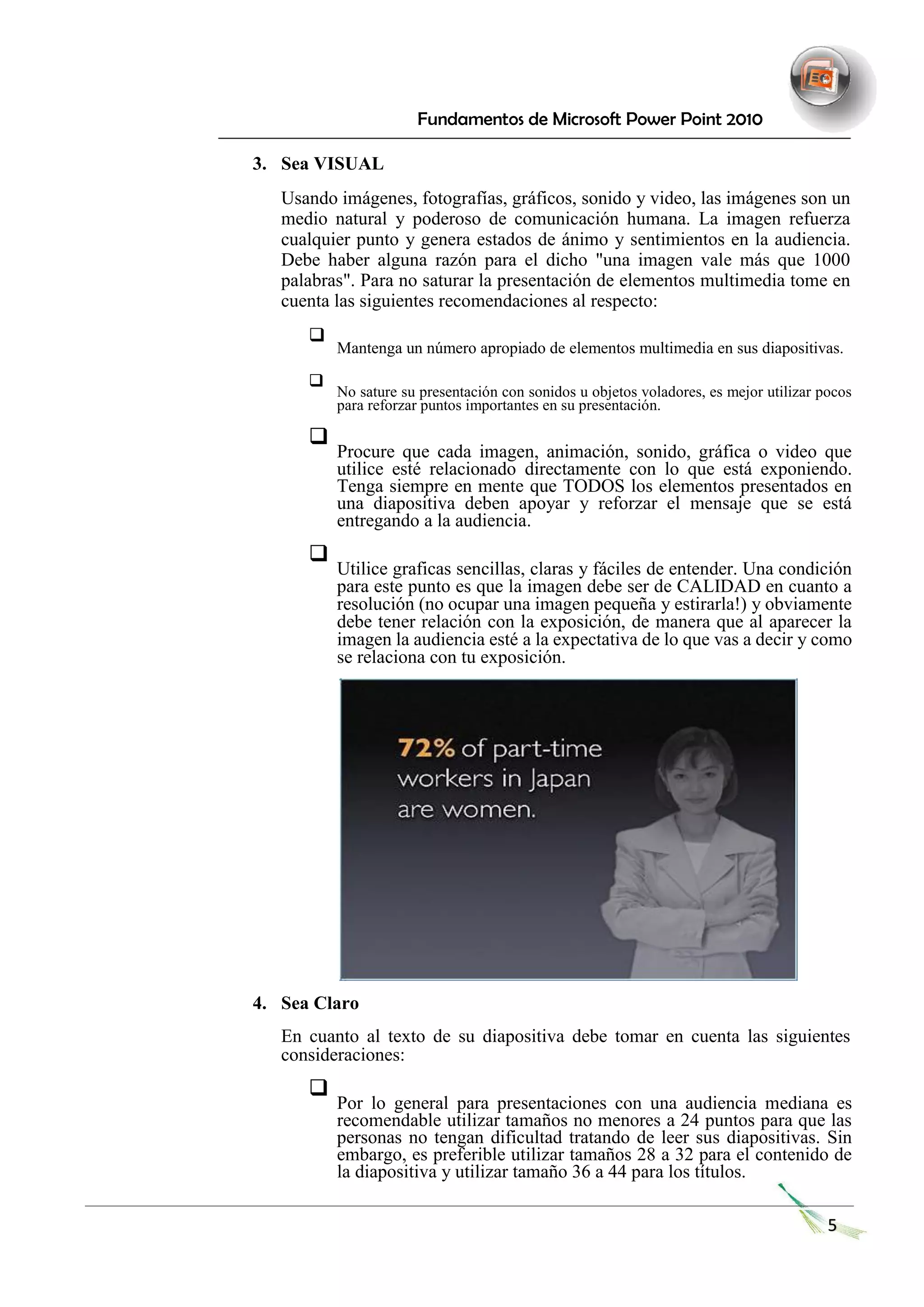 Fundamentos de Microsoft Power Point 2010 
3. Sea VISUAL 
Usando imágenes, fotografías, gráficos, sonido y video, las imágenes son un medio natural y poderoso de comunicación humana. La imagen refuerza cualquier punto y genera estados de ánimo y sentimientos en la audiencia. Debe haber alguna razón para el dicho "una imagen vale más que 1000 palabras". Para no saturar la presentación de elementos multimedia tome en cuenta las siguientes recomendaciones al respecto: 
 Mantenga un número apropiado de elementos multimedia en sus diapositivas.  
 
 No sature su presentación con sonidos u objetos voladores, es mejor utilizar pocos para reforzar puntos importantes en su presentación.  
 
 Procure que cada imagen, animación, sonido, gráfica o video que utilice esté relacionado directamente con lo que está exponiendo. Tenga siempre en mente que TODOS los elementos presentados en una diapositiva deben apoyar y reforzar el mensaje que se está entregando a la audiencia.  
 
 Utilice graficas sencillas, claras y fáciles de entender. Una condición para este punto es que la imagen debe ser de CALIDAD en cuanto a resolución (no ocupar una imagen pequeña y estirarla!) y obviamente debe tener relación con la exposición, de manera que al aparecer la imagen la audiencia esté a la expectativa de lo que vas a decir y como se relaciona con tu exposición.  
4. Sea Claro 
En cuanto al texto de su diapositiva debe tomar en cuenta las siguientes consideraciones: 
 Por lo general para presentaciones con una audiencia mediana es recomendable utilizar tamaños no menores a 24 puntos para que las personas no tengan dificultad tratando de leer sus diapositivas. Sin embargo, es preferible utilizar tamaños 28 a 32 para el contenido de la diapositiva y utilizar tamaño 36 a 44 para los títulos.  
5  