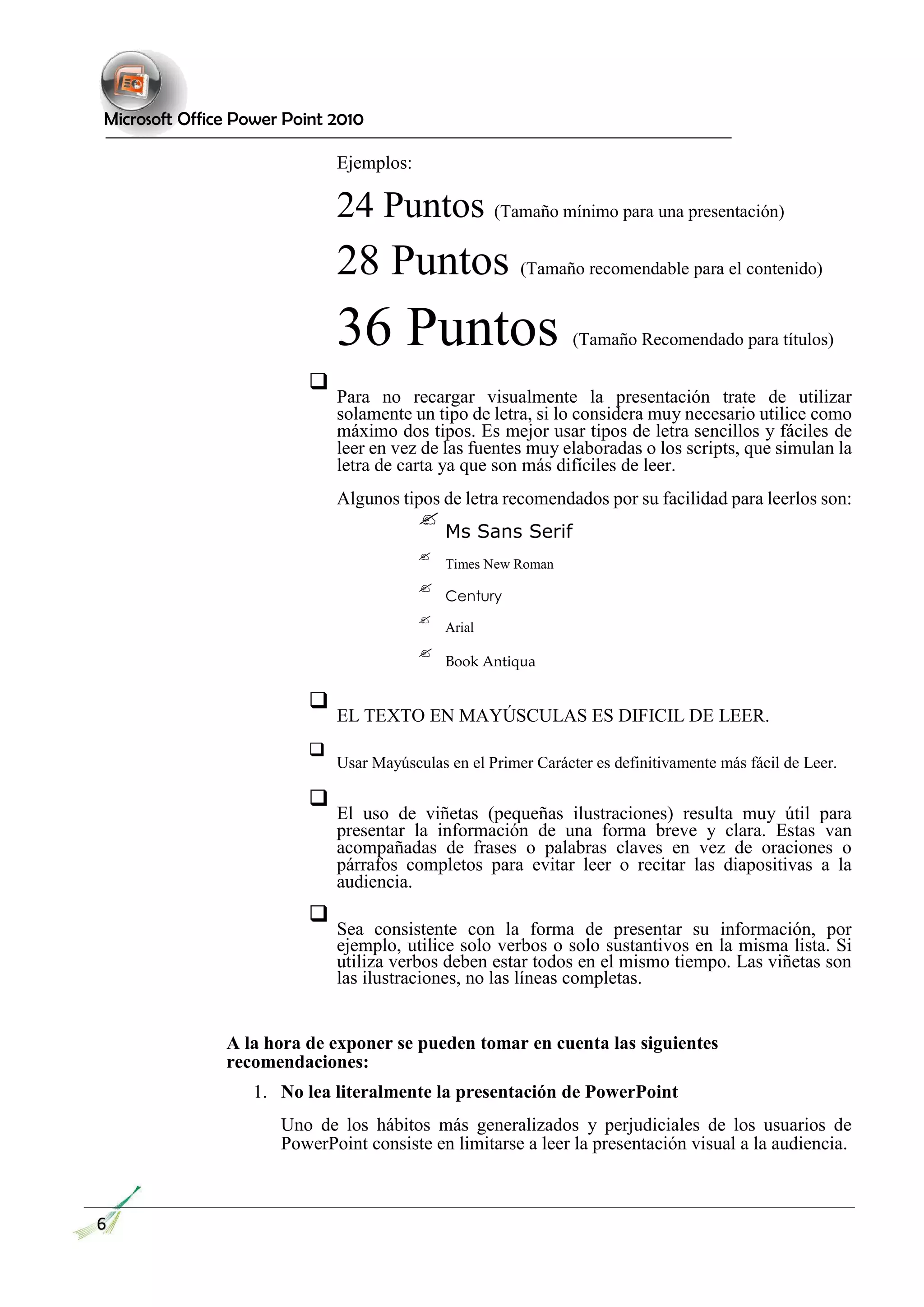 Microsoft Office Power Point 2010 
Ejemplos: 
24 Puntos (Tamaño mínimo para una presentación) 
28 Puntos (Tamaño recomendable para el contenido) 
36 Puntos (Tamaño Recomendado para títulos) 
 Para no recargar visualmente la presentación trate de utilizar solamente un tipo de letra, si lo considera muy necesario utilice como máximo dos tipos. Es mejor usar tipos de letra sencillos y fáciles de leer en vez de las fuentes muy elaboradas o los scripts, que simulan la letra de carta ya que son más difíciles de leer.  
 
Algunos tipos de letra recomendados por su facilidad para leerlos son:  
 
 Ms Sans Serif  
 
 Times New Roman  
 
 Century  
 
 Arial  
 
 Book Antiqua  
 
 EL TEXTO EN MAYÚSCULAS ES DIFICIL DE LEER.  
 
 Usar Mayúsculas en el Primer Carácter es definitivamente más fácil de Leer.  
 
 El uso de viñetas (pequeñas ilustraciones) resulta muy útil para presentar la información de una forma breve y clara. Estas van acompañadas de frases o palabras claves en vez de oraciones o párrafos completos para evitar leer o recitar las diapositivas a la audiencia.  
 
 Sea consistente con la forma de presentar su información, por ejemplo, utilice solo verbos o solo sustantivos en la misma lista. Si utiliza verbos deben estar todos en el mismo tiempo. Las viñetas son las ilustraciones, no las líneas completas.  
A la hora de exponer se pueden tomar en cuenta las siguientes recomendaciones: 
1. No lea literalmente la presentación de PowerPoint 
Uno de los hábitos más generalizados y perjudiciales de los usuarios de PowerPoint consiste en limitarse a leer la presentación visual a la audiencia. 
6  