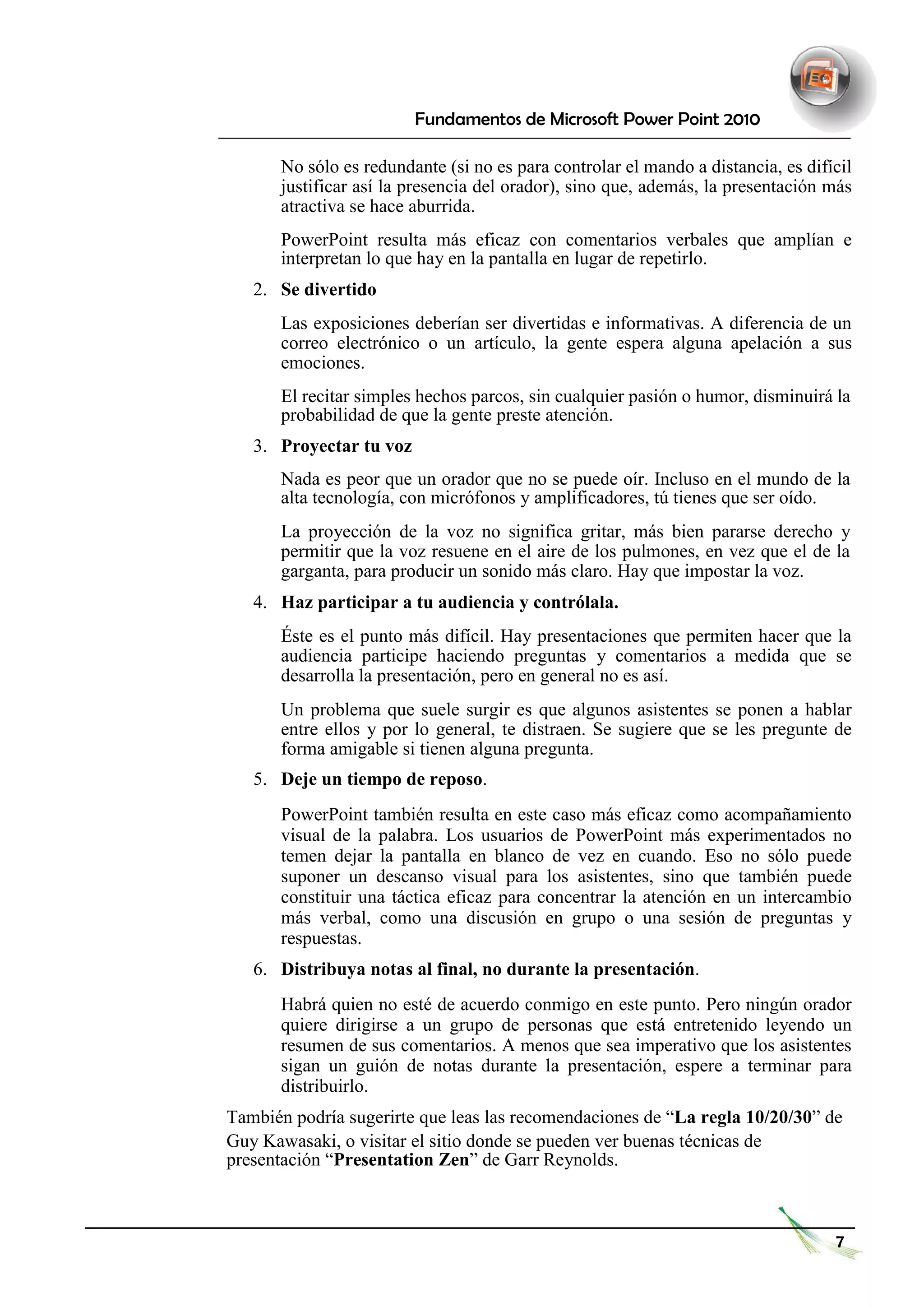 Fundamentos de Microsoft Power Point 2010 
No sólo es redundante (si no es para controlar el mando a distancia, es difícil justificar así la presencia del orador), sino que, además, la presentación más atractiva se hace aburrida. 
PowerPoint resulta más eficaz con comentarios verbales que amplían e interpretan lo que hay en la pantalla en lugar de repetirlo. 
2. Se divertido 
Las exposiciones deberían ser divertidas e informativas. A diferencia de un correo electrónico o un artículo, la gente espera alguna apelación a sus emociones. 
El recitar simples hechos parcos, sin cualquier pasión o humor, disminuirá la probabilidad de que la gente preste atención. 
3. Proyectar tu voz 
Nada es peor que un orador que no se puede oír. Incluso en el mundo de la alta tecnología, con micrófonos y amplificadores, tú tienes que ser oído. 
La proyección de la voz no significa gritar, más bien pararse derecho y permitir que la voz resuene en el aire de los pulmones, en vez que el de la garganta, para producir un sonido más claro. Hay que impostar la voz. 
4. Haz participar a tu audiencia y contrólala. 
Éste es el punto más difícil. Hay presentaciones que permiten hacer que la audiencia participe haciendo preguntas y comentarios a medida que se desarrolla la presentación, pero en general no es así. 
Un problema que suele surgir es que algunos asistentes se ponen a hablar entre ellos y por lo general, te distraen. Se sugiere que se les pregunte de forma amigable si tienen alguna pregunta. 
5. Deje un tiempo de reposo. 
PowerPoint también resulta en este caso más eficaz como acompañamiento visual de la palabra. Los usuarios de PowerPoint más experimentados no temen dejar la pantalla en blanco de vez en cuando. Eso no sólo puede suponer un descanso visual para los asistentes, sino que también puede constituir una táctica eficaz para concentrar la atención en un intercambio más verbal, como una discusión en grupo o una sesión de preguntas y respuestas. 
6. Distribuya notas al final, no durante la presentación. 
Habrá quien no esté de acuerdo conmigo en este punto. Pero ningún orador quiere dirigirse a un grupo de personas que está entretenido leyendo un resumen de sus comentarios. A menos que sea imperativo que los asistentes sigan un guión de notas durante la presentación, espere a terminar para distribuirlo. 
También podría sugerirte que leas las recomendaciones de “La regla 10/20/30” de 
Guy Kawasaki, o visitar el sitio donde se pueden ver buenas técnicas de presentación “Presentation Zen” de Garr Reynolds. 
7  
