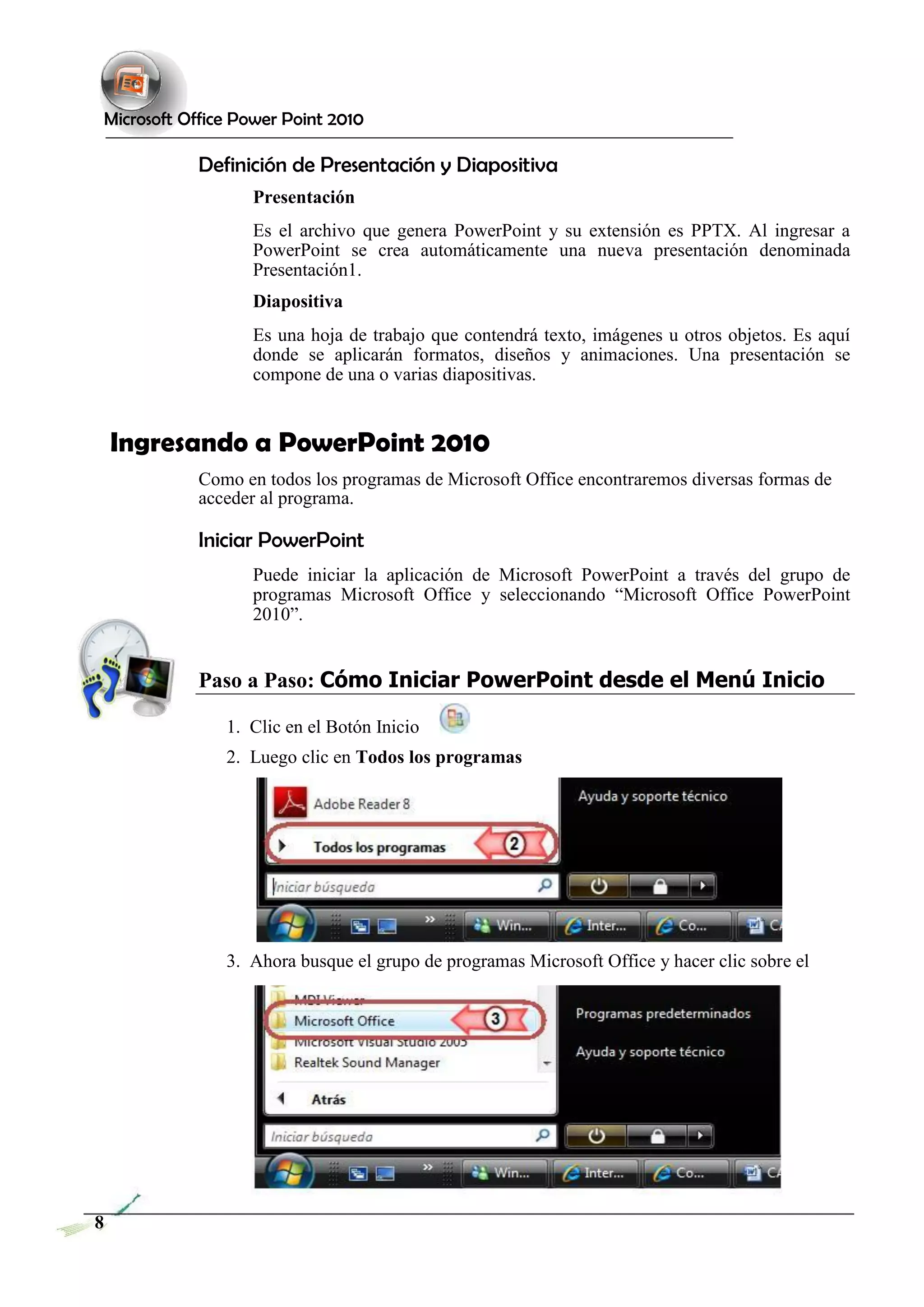 Microsoft Office Power Point 2010 
Definición de Presentación y Diapositiva 
Presentación 
Es el archivo que genera PowerPoint y su extensión es PPTX. Al ingresar a PowerPoint se crea automáticamente una nueva presentación denominada Presentación1. 
Diapositiva 
Es una hoja de trabajo que contendrá texto, imágenes u otros objetos. Es aquí donde se aplicarán formatos, diseños y animaciones. Una presentación se compone de una o varias diapositivas. 
Ingresando a PowerPoint 2010 
Como en todos los programas de Microsoft Office encontraremos diversas formas de acceder al programa. 
Iniciar PowerPoint 
Puede iniciar la aplicación de Microsoft PowerPoint a través del grupo de programas Microsoft Office y seleccionando “Microsoft Office PowerPoint 2010”. 
Paso a Paso: Cómo Iniciar PowerPoint desde el Menú Inicio 
1. Clic en el Botón Inicio 
2. Luego clic en Todos los programas 
3. Ahora busque el grupo de programas Microsoft Office y hacer clic sobre el 
8 
 