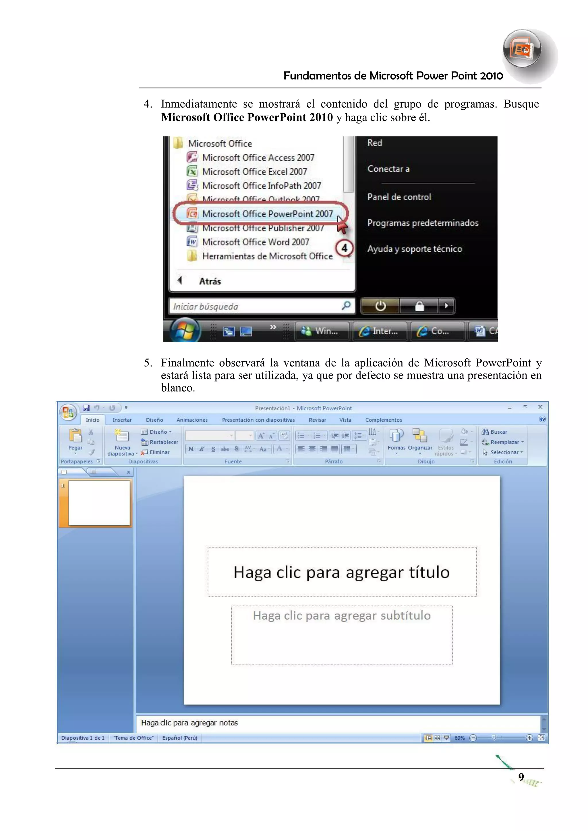 Fundamentos de Microsoft Power Point 2010 
4. Inmediatamente se mostrará el contenido del grupo de programas. Busque 
Microsoft Office PowerPoint 2010 y haga clic sobre él. 
5. Finalmente observará la ventana de la aplicación de Microsoft PowerPoint y estará lista para ser utilizada, ya que por defecto se muestra una presentación en blanco. 
9 
 