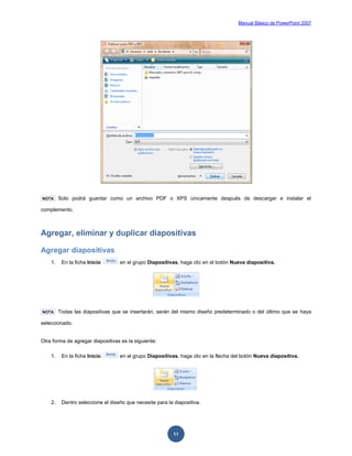 Manual Básico de PowerPoint 2007
11
NOTA Solo podrá guardar como un archivo PDF o XPS únicamente después de descargar e instalar el
complemento.
Agregar, eliminar y duplicar diapositivas
Agregar diapositivas
1. En la ficha Inicio en el grupo Diapositivas, haga clic en el botón Nueva diapositiva.
NOTA Todas las diapositivas que se insertarán, serán del mismo diseño predeterminado o del último que se haya
seleccionado.
Otra forma de agregar diapositivas es la siguiente:
1. En la ficha Inicio en el grupo Diapositivas, haga clic en la flecha del botón Nueva diapositiva.
2. Dentro seleccione el diseño que necesite para la diapositiva.
 