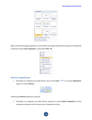 Manual Básico de PowerPoint 2007
12
NOTA También podrá agregar diapositivas sí da clic derecho sobre alguna diapositiva del organizador de diapositivas
y selecciona la opción Nueva diapositiva, o presionando CTRL + M.
Eliminar diapositivas
1. Posiciónese en la diapositiva que desee eliminar, vaya a la ficha Inicio y en el grupo Diapositivas,
haga clic en el botón Eliminar.
También podrá eliminar diapositivas a través de:
7. Posiciónese en la diapositiva que desee eliminar, seleccionar la opción Eliminar diapositiva del menú
contextual que aparece al dar clic derecho sobre la diapositiva a eliminar.
 