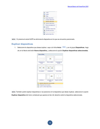 Manual Básico de PowerPoint 2007
13
NOTA Sí presiona la tecla SUPR se eliminara la diapositiva en la que se encuentra posicionado.
Duplicar diapositivas
1. Seleccione la diapositiva que desea duplicar, vaya a la ficha Inicio y en el grupo Diapositivas, haga
clic en la flecha del botón Nueva diapositiva, y seleccione la opción Duplicar diapositivas seleccionadas.
NOTA También podrá duplicar diapositivas sí se posiciona en la diapositiva que desee duplicar, seleccione la opción
Duplicar diapositiva del menú contextual que aparece al dar clic derecho sobre la diapositiva seleccionada.
 