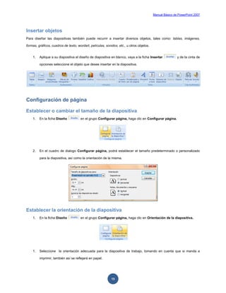 Manual Básico de PowerPoint 2007
15
Insertar objetos
Para diseñar las diapositivas también puede recurrir a insertar diversos objetos, tales como: tablas, imágenes,
formas, gráficos, cuadros de texto, wordart, películas, sonidos, etc., u otros objetos.
1. Aplique a su diapositiva el diseño de diapositiva en blanco, vaya a la ficha Insertar y de la cinta de
opciones seleccione el objeto que desee insertar en la diapositiva.
Configuración de página
Establecer o cambiar el tamaño de la diapositiva
1. En la ficha Diseño en el grupo Configurar página, haga clic en Configurar página.
2. En el cuadro de dialogo Configurar página, podrá establecer el tamaño predeterminado o personalizado
para la diapositiva, así como la orientación de la misma.
Establecer la orientación de la diapositiva
1. En la ficha Diseño en el grupo Configurar página, haga clic en Orientación de la diapositiva.
1. Seleccione la orientación adecuada para la diapositiva de trabajo, tomando en cuenta que si manda a
imprimir, también así se reflejará en papel.
 