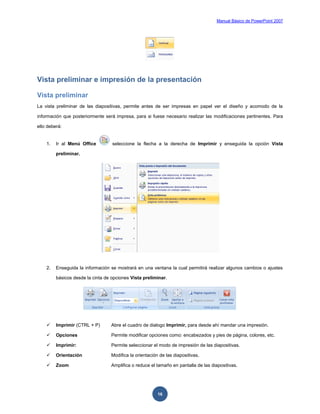 Manual Básico de PowerPoint 2007
16
Vista preliminar e impresión de la presentación
Vista preliminar
La vista preliminar de las diapositivas, permite antes de ser impresas en papel ver el diseño y acomodo de la
información que posteriormente será impresa, para si fuese necesario realizar las modificaciones pertinentes. Para
ello deberá:
1. Ir al Menú Office seleccione la flecha a la derecha de Imprimir y enseguida la opción Vista
preliminar.
2. Enseguida la información se mostrará en una ventana la cual permitirá realizar algunos cambios o ajustes
básicos desde la cinta de opciones Vista preliminar.
 Imprimir (CTRL + P) Abre el cuadro de dialogo Imprimir, para desde ahí mandar una impresión.
 Opciones Permite modificar opciones como: encabezados y pies de página, colores, etc.
 Imprimir: Permite seleccionar el modo de impresión de las diapositivas.
 Orientación Modifica la orientación de las diapositivas.
 Zoom Amplifica o reduce el tamaño en pantalla de las diapositivas.
 