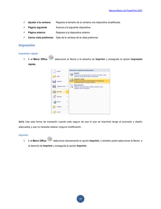 Manual Básico de PowerPoint 2007
17
 Ajustar a la ventana Regresa al tamaño de la ventana una diapositiva amplificada.
 Página siguiente Avanza a la siguiente diapositiva.
 Página anterior Regresa a la diapositiva anterior
 Cerrar vista preliminar Sale de la ventana de la vista preliminar.
Impresión
Impresión rápida
1. Ir al Menú Office seleccione la flecha a la derecha de Imprimir y enseguida la opción Impresión
rápida.
NOTA Use esta forma de impresión cuando este seguro de que lo que se imprimirá tenga el acomodo y diseño
adecuados y que no necesita realizar ninguna modificación.
Imprimir
1. Ir al Menú Office seleccione directamente la opción Imprimir, o también podrá seleccionar la flecha a
la derecha de Imprimir y enseguida la opción Imprimir.
 