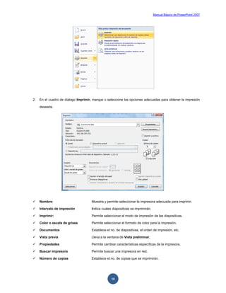 Manual Básico de PowerPoint 2007
18
2. En el cuadro de dialogo Imprimir, marque o seleccione las opciones adecuadas para obtener la impresión
deseada.
 Nombre: Muestra y permite seleccionar la impresora adecuada para imprimir.
 Intervalo de impresión Indica cuales diapositivas se imprimirán.
 Imprimir: Permite seleccionar el modo de impresión de las diapositivas.
 Color o escala de grises Permite seleccionar el formato de color para la impresión.
 Documentos Establece el no. de diapositivas, el orden de impresión, etc.
 Vista previa Lleva a la ventana de Vista preliminar.
 Propiedades Permite cambiar características específicas de la impresora.
 Buscar impresora Permite buscar una impresora en red.
 Número de copias Establece el no. de copias que se imprimirán.
 