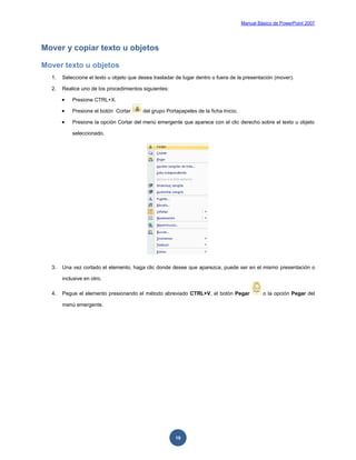 Manual Básico de PowerPoint 2007
19
Mover y copiar texto u objetos
Mover texto u objetos
1. Seleccione el texto u objeto que desea trasladar de lugar dentro o fuera de la presentación (mover).
2. Realice uno de los procedimientos siguientes:
 Presione CTRL+X.
 Presione el botón Cortar del grupo Portapapeles de la ficha Inicio.
 Presione la opción Cortar del menú emergente que aparece con el clic derecho sobre el texto u objeto
seleccionado.
3. Una vez cortado el elemento, haga clic donde desee que aparezca, puede ser en el mismo presentación o
inclusive en otro.
4. Pegue el elemento presionando el método abreviado CTRL+V, el botón Pegar o la opción Pegar del
menú emergente.
 