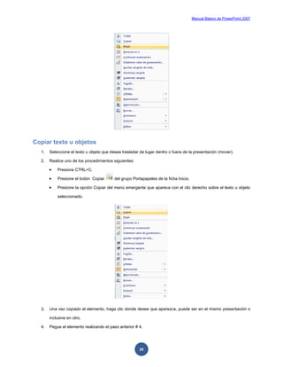 Manual Básico de PowerPoint 2007
20
Copiar texto u objetos
1. Seleccione el texto u objeto que desea trasladar de lugar dentro o fuera de la presentación (mover).
2. Realice uno de los procedimientos siguientes:
 Presione CTRL+C.
 Presione el botón Copiar del grupo Portapapeles de la ficha Inicio.
 Presione la opción Copiar del menú emergente que aparece con el clic derecho sobre el texto u objeto
seleccionado.
3. Una vez copiado el elemento, haga clic donde desee que aparezca, puede ser en el mismo presentación o
inclusive en otro.
4. Pegue el elemento realizando el paso anterior # 4.
 