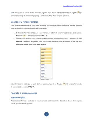 Manual Básico de PowerPoint 2007
21
NOTA Para ajustar el formato de los elementos pegados, haga clic en el botón Opciones de pegado que
aparece justo debajo de la selección pegada y, a continuación, haga clic en la opción que desee.
Deshacer y rehacer errores
Estas herramientas se utilizan la mayor parte del tiempo para corregir errores o simplemente deshacer o volver a
hacer cambios de formato, escritura, etc. a la presentación.
1. Si desea deshacer los cambios uno a uno entonces, en la barra de herramientas de acceso rápido presione
Deshacer o el método abreviado CTRL + Z.
2. También podrá deshacer varios cambios simultáneamente sí presiona sobre la flecha a la derecha del botón
Deshacer, desplegara en pantalla todas las acciones realizadas hasta el momento de las que podrá
seleccionar hasta el punto al que desee regresar.
NOTA Sí más tarde decide que no quería deshacer la acción, haga clic en Rehacer en la barra de herramientas
de acceso rápido o presione CTRL+Y.
Formato a presentaciones
Formato rápido
Para establecer formato a los textos de una presentación contenidos en las diapositivas, de una forma rápida y
sencilla, puede realizar lo siguiente:
 