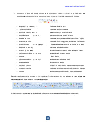 Manual Básico de PowerPoint 2007
22
1. Seleccione el texto que desea cambiar y, a continuación, mueva el puntero a la mini-barra de
herramientas que aparece con la selección de texto. En ella se encuentran los siguientes botones:
 Fuente (CTRL + Mayús + F) Establece el tipo de letra
 Tamaño de fuente Establece el tamaño de letra
 Agrandar fuente (CTRL + ¡) Va aumentando el tamaño de letra
 Encoger fuente (CTRL + ‘) Va disminuyendo el tamaño de letra
 Relleno de forma Establece color o imagen de fondo a un texto u objeto
 Contorno de forma Establece color, tipo y grosor de línea, etc., al contorno
 Copiar formato (CTRL + Mayús + C) Copia todas las características de formato de un texto
 Negritas (CTRL +N) Resalta el texto seleccionado
 Cursiva (CTRL + K) Aplica una ligera inclinación hacia la derecha al texto
 Alineación izquierda (CTRL + Q) Alinea hacia la izquierda el texto
 Centrar Centra el texto
 Alineación derecha (CTRL + D) Alinea hacia la derecha el texto
 Color de fuente Aplica un color al texto
 Disminuir sangría Modifica en forma inversa el espacio asignado al texto
 Aumentar sangría Establece un espacio adicional con respecto al margen
 Viñetas Aplica símbolos o caracteres a la lista de elementos
También puede establecer formatos a una presentación directamente con los botones de cada grupo de
herramientas de la ficha Inicio en la Cinta de opciones.
Sí lo prefiere abra cada grupo de herramientas presionando en la flecha inferior derecha de cada grupo.
 
