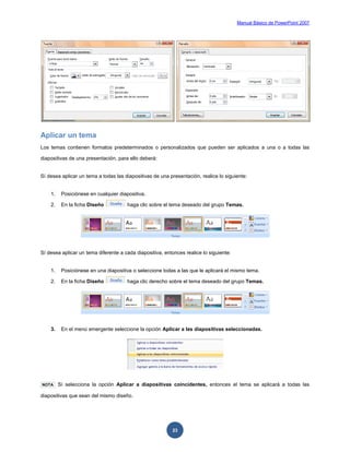 Manual Básico de PowerPoint 2007
23
Aplicar un tema
Los temas contienen formatos predeterminados o personalizados que pueden ser aplicados a una o a todas las
diapositivas de una presentación, para ello deberá:
Sí desea aplicar un tema a todas las diapositivas de una presentación, realice lo siguiente:
1. Posiciónese en cualquier diapositiva.
2. En la ficha Diseño haga clic sobre el tema deseado del grupo Temas.
Sí desea aplicar un tema diferente a cada diapositiva, entonces realice lo siguiente:
1. Posiciónese en una diapositiva o seleccione todas a las que le aplicará el mismo tema.
2. En la ficha Diseño haga clic derecho sobre el tema deseado del grupo Temas.
3. En el menú emergente seleccione la opción Aplicar a las diapositivas seleccionadas.
NOTA Sí selecciona la opción Aplicar a diapositivas coincidentes, entonces el tema se aplicará a todas las
diapositivas que sean del mismo diseño.
 