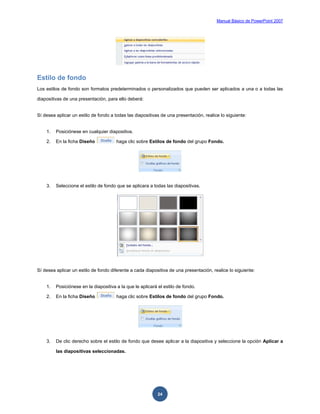 Manual Básico de PowerPoint 2007
24
Estilo de fondo
Los estilos de fondo son formatos predeterminados o personalizados que pueden ser aplicados a una o a todas las
diapositivas de una presentación, para ello deberá:
Sí desea aplicar un estilo de fondo a todas las diapositivas de una presentación, realice lo siguiente:
1. Posiciónese en cualquier diapositiva.
2. En la ficha Diseño haga clic sobre Estilos de fondo del grupo Fondo.
3. Seleccione el estilo de fondo que se aplicara a todas las diapositivas.
Sí desea aplicar un estilo de fondo diferente a cada diapositiva de una presentación, realice lo siguiente:
1. Posiciónese en la diapositiva a la que le aplicará el estilo de fondo.
2. En la ficha Diseño haga clic sobre Estilos de fondo del grupo Fondo.
3. De clic derecho sobre el estilo de fondo que desee aplicar a la diapositiva y seleccione la opción Aplicar a
las diapositivas seleccionadas.
 