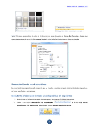Manual Básico de PowerPoint 2007
25
NOTA Sí desea personalizar el estilo de fondo entonces abra el cuadro de dialogo Dar formato a fondo, que
aparece seleccionando la opción Formato del fondo o sobre la flecha inferior derecha del grupo Fondo.
Presentación de las diapositivas
La presentación de diapositivas es la vista en la que se visualiza a pantalla completa el contenido de las diapositivas,
así como sus efectos o animaciones.
Ejecutar la presentación desde una diapositiva en específico
1. Posiciónese en la diapositiva desde donde arrancará la presentación de las diapositivas.
2. Vaya a la ficha Presentación con diapositivas y en el grupo Iniciar
presentación con diapositivas, seleccione la opción Desde la diapositiva actual.
 