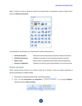 Manual Básico de PowerPoint 2007
28
NOTA Sí desea ver todos los efectos de transición que puede aplicar las diapositivas, presione la flecha inferior
derecha de Efectos de transición.
Las propiedades o características que complementarán el efecto seleccionado son:
 Sonido de transición Reproduce el sonido seleccionado al ejecutarse el efecto de transición.
 Velocidad de transición Establece la velocidad a la que se ejecutará el efecto de transición.
 Aplicar a todo Aplica el efecto y propiedades seleccionadas a todas las diapositivas.
 Avanzar a la diapositiva Establece sí el modo de avance será automático o con el clic del mouse.
Grabar narración
Grabar narración permite introducir voz o sonidos a través de un micrófono, mismos que podrán reproducirse al
ejecutar la presentación a pantalla completa.
1. Posiciónese en la diapositiva desde donde comenzará la narración.
2. Vaya a la ficha Presentación con diapositivas y en el grupo Configurar,
seleccione la opción Grabar narración.
 