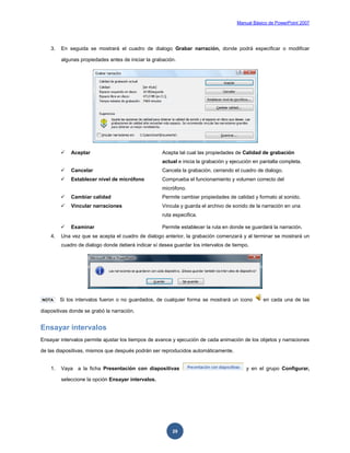 Manual Básico de PowerPoint 2007
29
3. En seguida se mostrará el cuadro de dialogo Grabar narración, donde podrá especificar o modificar
algunas propiedades antes de iniciar la grabación.
 Aceptar Acepta tal cual las propiedades de Calidad de grabación
actual e inicia la grabación y ejecución en pantalla completa.
 Cancelar Cancela la grabación, cerrando el cuadro de dialogo.
 Establecer nivel de micrófono Comprueba el funcionamiento y volumen correcto del
micrófono.
 Cambiar calidad Permite cambiar propiedades de calidad y formato al sonido.
 Vincular narraciones Vincula y guarda el archivo de sonido de la narración en una
ruta especifica.
 Examinar Permite establecer la ruta en donde se guardará la narración.
4. Una vez que se acepta el cuadro de dialogo anterior, la grabación comenzará y al terminar se mostrará un
cuadro de dialogo donde deberá indicar sí desea guardar los intervalos de tiempo.
NOTA Si los intervalos fueron o no guardados, de cualquier forma se mostrará un icono en cada una de las
diapositivas donde se grabó la narración.
Ensayar intervalos
Ensayar intervalos permite ajustar los tiempos de avance y ejecución de cada animación de los objetos y narraciones
de las diapositivas, mismos que después podrán ser reproducidos automáticamente.
1. Vaya a la ficha Presentación con diapositivas y en el grupo Configurar,
seleccione la opción Ensayar intervalos.
 