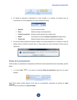 Manual Básico de PowerPoint 2007
30
2. En seguida se ejecutará la presentación en modo completo y se mostrará una pequeña barra de
herramientas, con la que establecerán los nuevos intervalos de tiempo.
 Siguiente Avanza al siguiente objeto.
 Pausa Detiene los relojes momentáneamente.
 Tiempo de exposición Muestra es tiempo aplicado solo al objeto actual.
 Repetir Inicia desde cero el reloj de tiempo de exposición del objeto actual.
 Tiempo total Muestra el tiempo total que durará en ejecución la presentación.
3. Una vez terminada la exposición de todos los objetos o se cancela abruptamente, se mostrará un cuadro de
dialogo donde se indicará la duración total y sí desea guardar los nuevos intervalos de tiempo para las
diapositivas.
Vistas de la presentación
Podrá visualizar una presentación de diapositivas de diferentes maneras dependiendo de las necesidades, para ello
deberá:
1. Ir a la ficha Vista y en el grupo de comandos Vistas de presentación, haga clic en la opción
deseada.
NOTA Podrá cambiar también algunas de las vistas de la presentación, presionando los botones de vistas
que se encuentran en la barra de estado.
 