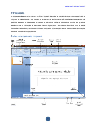Manual Básico de PowerPoint 2007
4
Introducción
El programa PowerPoint de la suite de Office 2007 conserva gran parte de sus características y rendimiento como el
programa de presentaciones más utilizado en el mercado de la computación y la informática con respecto a sus
versiones anteriores, la presentación en pantalla de los menús, barras de herramientas, botones, etc. y demás
elementos que lo constituyen, sí han tenido cambios significativos, pero siempre enfocados hacia el mayor
rendimiento, desempeño y facilidad en su manejo por quienes lo utilizan para realizar tareas diversas en cualquier
ambiente, sea esté de trabajo o escolar.
Partes principales del programa
NOTAS
Menú
Office
Barra de
Herramientas de
Accesos Rápidos
Fichas Grupos de
Herramientas
Diapositiva
de Trabajo
Cinta de
Opciones
Vistas Zoom Control
deslizante del
Zoom
Barra de
Estado
Barra de
Título
Organizador de
Diapositivas
Área de
Notas
Etiquetas de
Vistas
Ajustar
diapositiva
 