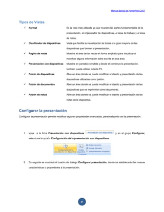 Manual Básico de PowerPoint 2007
31
Tipos de Vistas
 Normal Es la vista más utilizada ya que muestra las partes fundamentales de la
presentación, el organizador de diapositivas, el área de trabajo y el área
de notas.
 Clasificador de diapositivas Vista que facilita la visualización de todas o la gran mayoría de las
diapositivas que forman la presentación.
 Página de notas Muestra el área de las notas en forma ampliada para visualizar o
modificar alguna información extra escrita en esa área.
 Presentación con diapositivas Muestra en pantalla completa y desde el comienzo la presentación,
también puede utilizar la tecla F5.
 Patrón de diapositivas Abre un área donde se puede modificar el diseño y presentación de las
diapositivas utilizadas como patrón.
 Patrón de documentos Abre un área donde se puede modificar el diseño y presentación de las
diapositivas que se imprimirán como documento.
 Patrón de notas Abre un área donde se puede modificar el diseño y presentación de las
notas de la diapositiva.
Configurar la presentación
Configurar la presentación permite modificar algunas propiedades avanzadas, personalizando así la presentación.
1. Vaya a la ficha Presentación con diapositivas y en el grupo Configurar,
seleccione la opción Configuración de la presentación con diapositivas.
2. En seguida se mostrará el cuadro de dialogo Configurar presentación, donde se establecerán las nuevas
características o propiedades a la presentación.
 
