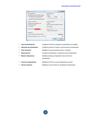 Manual Básico de PowerPoint 2007
32
 Tipo de presentación Configura el modo de visualizar la presentación en pantalla.
 Opciones de presentación Configura opciones a mostrar o para terminar la presentación.
 Color de pluma Establece el color del puntero pluma o rotulador.
 Reproducción Configura la aceleración y resolución para la presentación.
 Mostrar diapositivas Establece desde que diapositiva inicia y termina la
presentación.
 Avance de diapositivas Establece la forma en que las diapositivas avanzan.
 Varios monitores Establece en que monitor se visualizará la presentación.
 