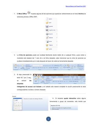 Manual Básico de PowerPoint 2007
5
1. El Menú Office muestra algunas de las opciones que aparecían anteriormente en el menú Archivo de
versiones previas a Office 2007.
2. La Cinta de opciones puede ser ocultada fácilmente dando doble clic a cualquier ficha y para volver a
mostrarla solo bastará dar 1 solo clic a la ficha deseada, cabe mencionar que la cinta de opciones se
ocultara inmediatamente por si sola después de hacer clic sobre la herramienta deseada.
3. Si deja presionada la
tecla ALT por 2 seg.,
se activan las
etiquetas
inteligentes de acceso con teclado y sin soltarla solo restará completar la acción presionando la tecla
correspondiente a la letra o número deseado.
4. Si necesita ayuda interactiva sobre alguna
herramienta o grupo de comandos, solo tendrá que
 
