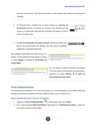 Manual Básico de PowerPoint 2007
6
posicionar el puntero por 2 seg. sobre la herramienta o sobre la flecha inferior derecha de cada grupo de
comandos.
5. Al seleccionar texto y señalarlo con el puntero aparece una mini-barra de
herramientas atenuada, conteniendo los comandos más utilizados para dar
formato a un presentación, dicha barra se va haciendo más visible en cuanto el
puntero se acerque a ella.
6. La barra de herramientas de accesos directos inicialmente contiene solo
algunos de las herramientas más utilizadas, pero está pude ser modificada
agregándole o quitándole herramientas.
Para agregarle herramientas solo tendrá que dar clic
derecho a la herramienta que desee agregar y escoger
la opción Agregar a la barra de herramientas de
acceso rápido.
Si lo que desea es quitarle herramientas, solo bastará
con dar clic derecho a la herramienta que desea quitar y
seleccionar la opción Eliminar de la barra de
herramientas de acceso rápido.
Crear presentaciones
Una presentación de PowerPoint es un archivo que incluye una o varias diapositivas que se pueden utilizar para
presentar por lo general en pantalla la información, mediante objetos, textos, animaciones, etc.
Abrir presentaciones nuevas en blanco
1. Haga clic en el botón de Microsoft Office y, a continuación, haga clic en Nueva.
2. En el cuadro de dialogo Nueva presentación, haga doble clic en Presentación en blanco, o seleccione
dicha opción y presione el botón Crear.
 