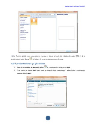 Manual Básico de PowerPoint 2007
7
NOTA También podrá crear presentaciones nuevas en blanco a través del método abreviado CTRL + U, o
presionando el botón Nuevo de la barra de herramientas de accesos directos.
Abrir presentaciones ya guardadas
1. Haga clic en el botón de Microsoft Office y, a continuación, haga clic en Abrir.
2. En el cuadro de diálogo Abrir, vaya hasta la ubicación de la presentación y selecciónela, a continuación
presione el botón Abrir.
 
