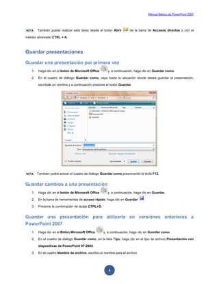 Manual Básico de PowerPoint 2007
8
NOTA También puede realizar esta tarea desde el botón Abrir de la barra de Accesos directos o con el
método abreviado CTRL + A.
Guardar presentaciones
Guardar una presentación por primera vez
1. Haga clic en el botón de Microsoft Office y, a continuación, haga clic en Guardar como.
2. En el cuadro de diálogo Guardar como, vaya hasta la ubicación donde desea guardar la presentación,
escríbale un nombre y a continuación presione el botón Guardar.
NOTA También podrá activar el cuadro de dialogo Guardar como presionando la tecla F12.
Guardar cambios a una presentación
1. Haga clic en el botón de Microsoft Office y, a continuación, haga clic en Guardar.
2. En la barra de herramientas de acceso rápido, haga clic en Guardar
3. Presione la combinación de teclas CTRL+G.
Guardar una presentación para utilizarla en versiones anteriores a
PowerPoint 2007
1. Haga clic en el Botón Microsoft Office y, a continuación, haga clic en Guardar como.
2. En el cuadro de diálogo Guardar como, en la lista Tipo, haga clic en el tipo de archivo Presentación con
diapositivas de PowerPoint 97-2003.
3. En el cuadro Nombre de archivo, escriba un nombre para el archivo.
 