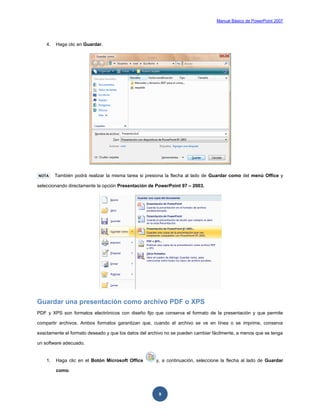 Manual Básico de PowerPoint 2007
9
4. Haga clic en Guardar.
NOTA También podrá realizar la misma tarea si presiona la flecha al lado de Guardar como del menú Office y
seleccionando directamente la opción Presentación de PowerPoint 97 – 2003.
Guardar una presentación como archivo PDF o XPS
PDF y XPS son formatos electrónicos con diseño fijo que conserva el formato de la presentación y que permite
compartir archivos. Ambos formatos garantizan que, cuando el archivo se ve en línea o se imprime, conserva
exactamente el formato deseado y que los datos del archivo no se pueden cambiar fácilmente, a menos que se tenga
un software adecuado.
1. Haga clic en el Botón Microsoft Office y, a continuación, seleccione la flecha al lado de Guardar
como.
 