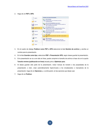 Manual Básico de PowerPoint 2007
10
2. Haga clic en PDF o XPS.
3. En el cuadro de dialogo Publicar como PDF o XPS seleccione la lista Nombre de archivo y, escriba un
nombre para la presentación.
4. En la lista Guardar como tipo, seleccione PDF o Presentación XPS, según desee guardar la presentación.
5. Si la presentación se va a ver sólo en línea, puede comprimir el tamaño de archivo si hace clic en la opción
Tamaño mínimo (publicación en línea) situada junto a Optimizar para.
6. Si desea guardar sólo parte de la presentación, incluir marcas de revisión o las propiedades de la
presentación; o bien, crear automáticamente hipervínculos a los encabezados o marcadores de la
presentación, haga clic en Opciones y, a continuación, en las opciones que desee usar.
7. Haga clic en Publicar.
 