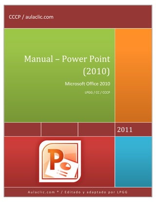 CCCP / aulaclic.com




      Manual – Power Point
                   (2010)
                        Microsoft Office 2010
                                 LPGG / CC / CCCP




                                                    2011




        Aulaclic.com ® / Editado y adaptado por LPGG
 