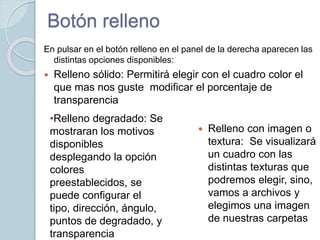 Botón relleno
En pulsar en el botón relleno en el panel de la derecha aparecen las
distintas opciones disponibles:
 Relleno sólido: Permitirá elegir con el cuadro color el
que mas nos guste modificar el porcentaje de
transparencia
 Relleno con imagen o
textura: Se visualizará
un cuadro con las
distintas texturas que
podremos elegir, sino,
vamos a archivos y
elegimos una imagen
de nuestras carpetas
•Relleno degradado: Se
mostraran los motivos
disponibles
desplegando la opción
colores
preestablecidos, se
puede configurar el
tipo, dirección, ángulo,
puntos de degradado, y
transparencia
 