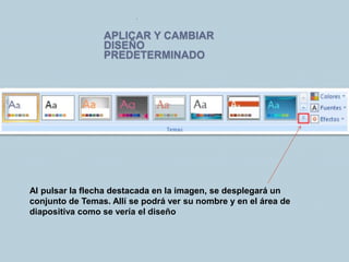 APLICAR Y CAMBIAR
DISEÑO
PREDETERMINADO
.
Al pulsar la flecha destacada en la imagen, se desplegará un
conjunto de Temas. Allí se podrá ver su nombre y en el área de
diapositiva como se vería el diseño
 