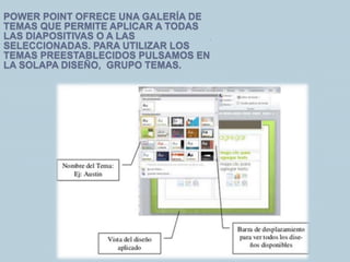 POWER POINT OFRECE UNA GALERÍA DE
TEMAS QUE PERMITE APLICAR A TODAS
LAS DIAPOSITIVAS O A LAS
SELECCIONADAS. PARA UTILIZAR LOS
TEMAS PREESTABLECIDOS PULSAMOS EN
LA SOLAPA DISEÑO, GRUPO TEMAS.
.
 