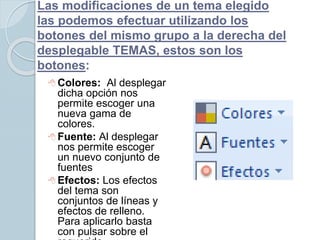 Las modificaciones de un tema elegido
las podemos efectuar utilizando los
botones del mismo grupo a la derecha del
desplegable TEMAS, estos son los
botones:
 Colores: Al desplegar
dicha opción nos
permite escoger una
nueva gama de
colores.
 Fuente: Al desplegar
nos permite escoger
un nuevo conjunto de
fuentes
 Efectos: Los efectos
del tema son
conjuntos de líneas y
efectos de relleno.
Para aplicarlo basta
con pulsar sobre el
 