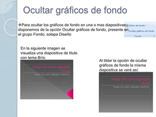 Ocultar gráficos de fondo
Para ocultar los gráficos de fondo en una o mas diapositivas
disponemos de la opción Ocultar gráficos de fondo, presente en
el grupo Fondo, solapa Diseño
En la siguiente imagen se
visualiza una diapositiva de titulo
con tema Brío:
Al tildar la opción de ocultar
gráficos de fondo la misma
diapositiva se verá así:
 